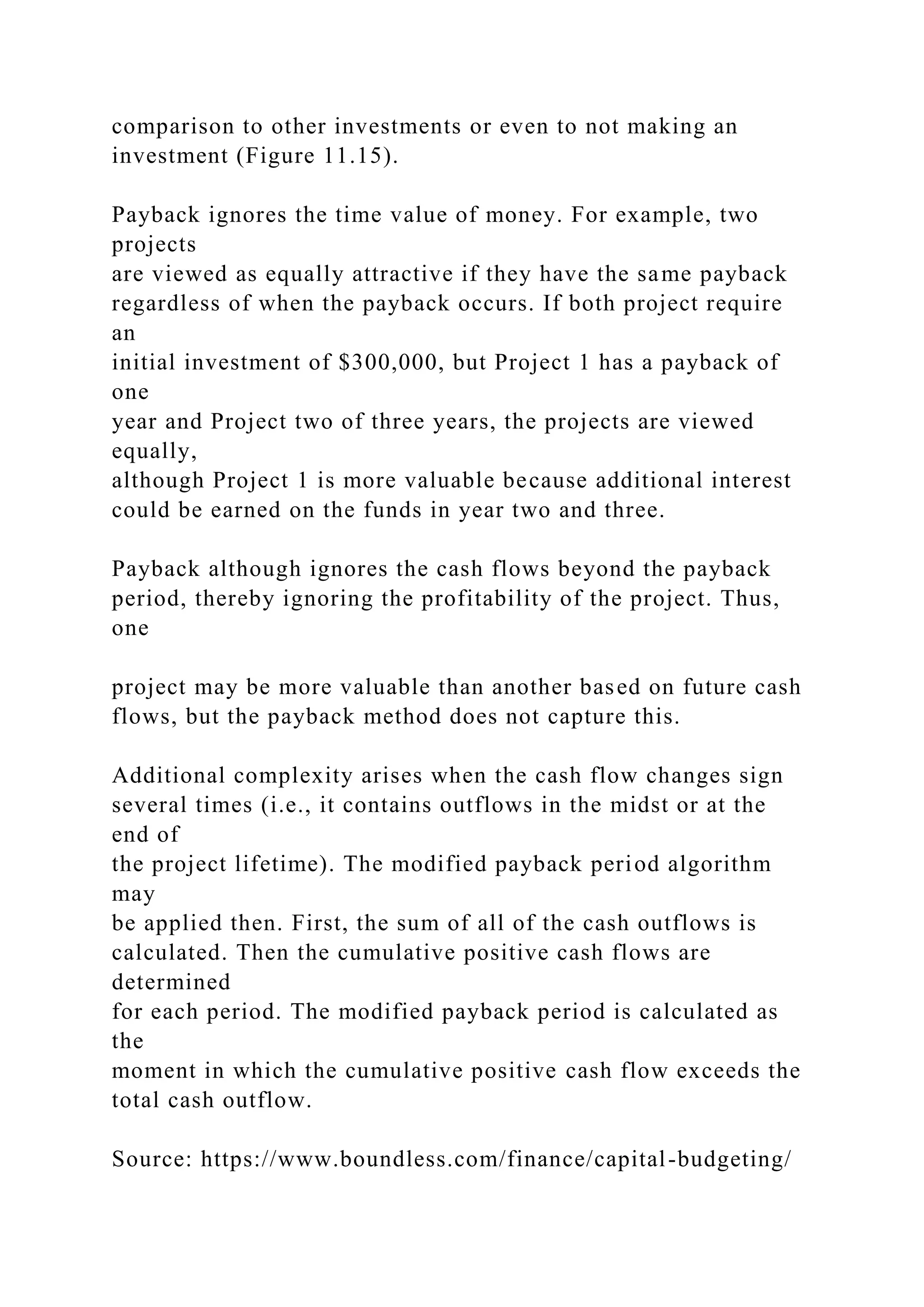 comparison to other investments or even to not making an
investment (Figure 11.15).
Payback ignores the time value of money. For example, two
projects
are viewed as equally attractive if they have the same payback
regardless of when the payback occurs. If both project require
an
initial investment of $300,000, but Project 1 has a payback of
one
year and Project two of three years, the projects are viewed
equally,
although Project 1 is more valuable because additional interest
could be earned on the funds in year two and three.
Payback although ignores the cash flows beyond the payback
period, thereby ignoring the profitability of the project. Thus,
one
project may be more valuable than another based on future cash
flows, but the payback method does not capture this.
Additional complexity arises when the cash flow changes sign
several times (i.e., it contains outflows in the midst or at the
end of
the project lifetime). The modified payback period algorithm
may
be applied then. First, the sum of all of the cash outflows is
calculated. Then the cumulative positive cash flows are
determined
for each period. The modified payback period is calculated as
the
moment in which the cumulative positive cash flow exceeds the
total cash outflow.
Source: https://www.boundless.com/finance/capital-budgeting/
 