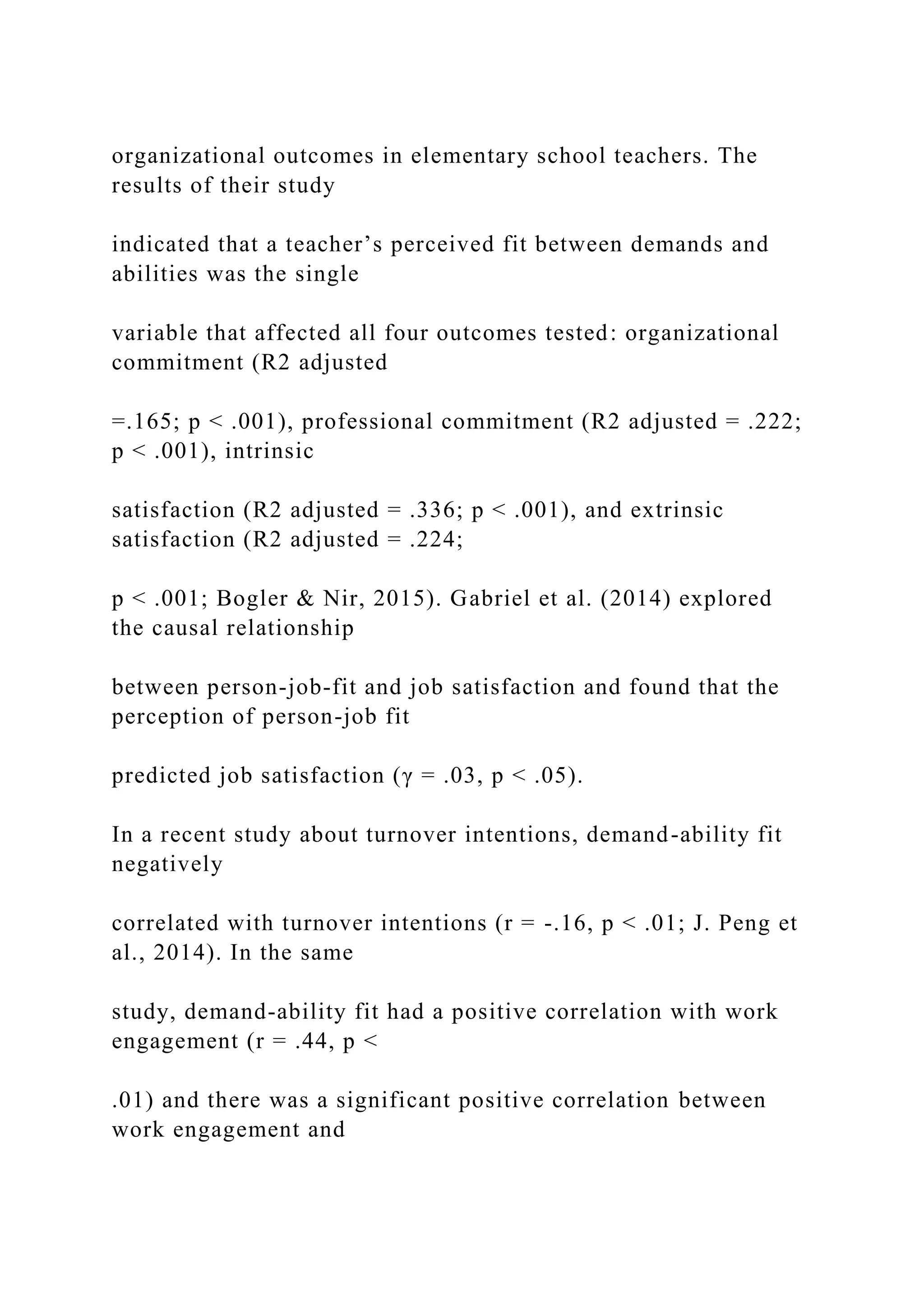 organizational outcomes in elementary school teachers. The
results of their study
indicated that a teacher’s perceived fit between demands and
abilities was the single
variable that affected all four outcomes tested: organizational
commitment (R2 adjusted
=.165; p < .001), professional commitment (R2 adjusted = .222;
p < .001), intrinsic
satisfaction (R2 adjusted = .336; p < .001), and extrinsic
satisfaction (R2 adjusted = .224;
p < .001; Bogler & Nir, 2015). Gabriel et al. (2014) explored
the causal relationship
between person-job-fit and job satisfaction and found that the
perception of person-job fit
predicted job satisfaction (γ = .03, p < .05).
In a recent study about turnover intentions, demand-ability fit
negatively
correlated with turnover intentions (r = -.16, p < .01; J. Peng et
al., 2014). In the same
study, demand-ability fit had a positive correlation with work
engagement (r = .44, p <
.01) and there was a significant positive correlation between
work engagement and
 