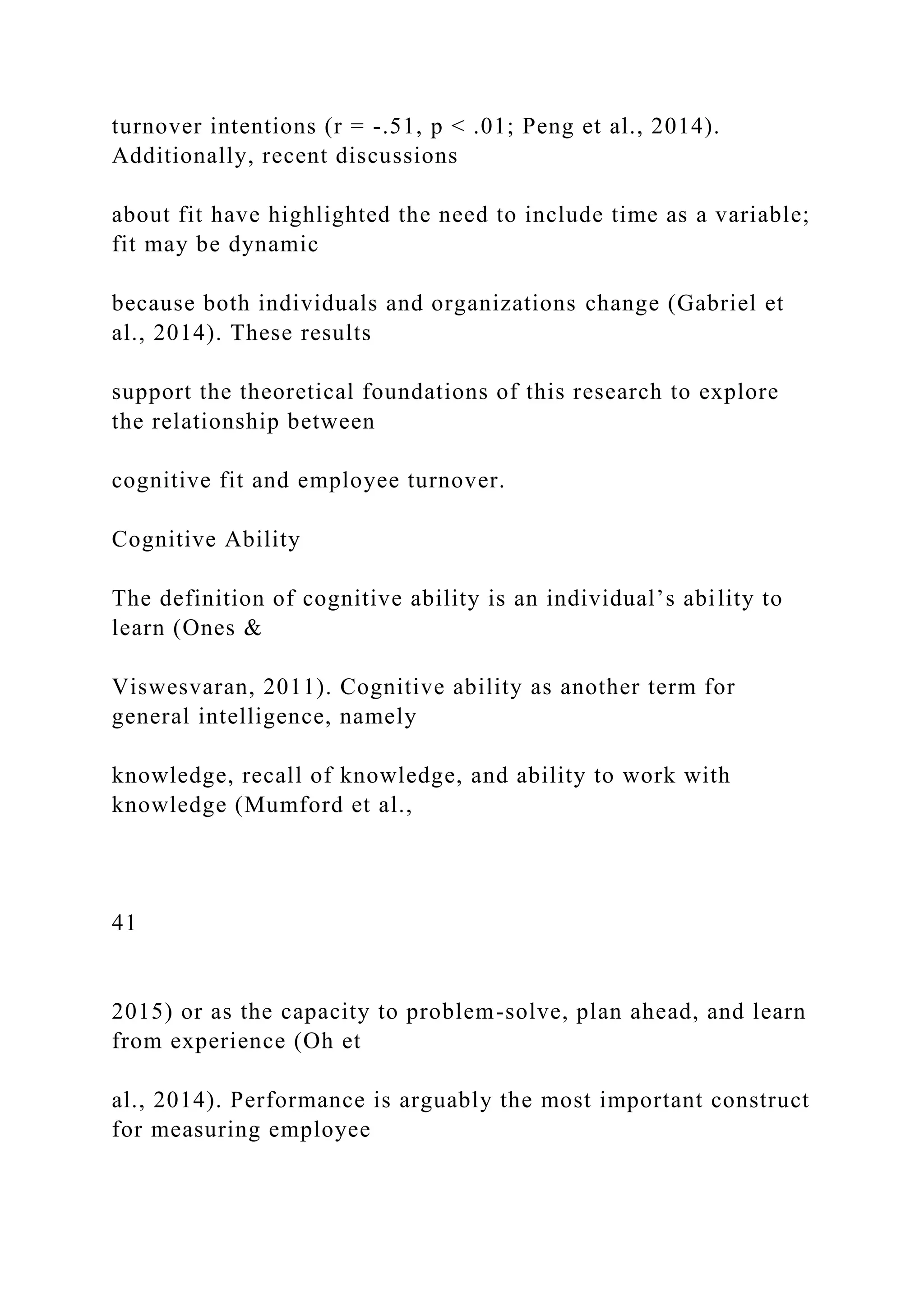turnover intentions (r = -.51, p < .01; Peng et al., 2014).
Additionally, recent discussions
about fit have highlighted the need to include time as a variable;
fit may be dynamic
because both individuals and organizations change (Gabriel et
al., 2014). These results
support the theoretical foundations of this research to explore
the relationship between
cognitive fit and employee turnover.
Cognitive Ability
The definition of cognitive ability is an individual’s ability to
learn (Ones &
Viswesvaran, 2011). Cognitive ability as another term for
general intelligence, namely
knowledge, recall of knowledge, and ability to work with
knowledge (Mumford et al.,
41
2015) or as the capacity to problem-solve, plan ahead, and learn
from experience (Oh et
al., 2014). Performance is arguably the most important construct
for measuring employee
 