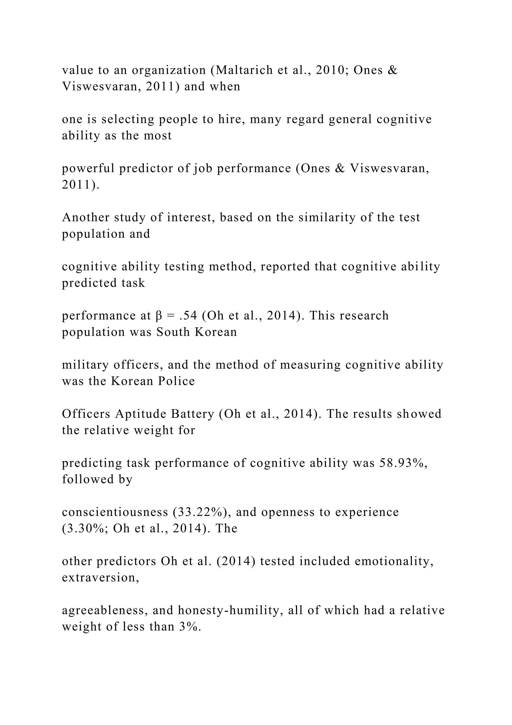 value to an organization (Maltarich et al., 2010; Ones &
Viswesvaran, 2011) and when
one is selecting people to hire, many regard general cognitive
ability as the most
powerful predictor of job performance (Ones & Viswesvaran,
2011).
Another study of interest, based on the similarity of the test
population and
cognitive ability testing method, reported that cognitive ability
predicted task
performance at β = .54 (Oh et al., 2014). This research
population was South Korean
military officers, and the method of measuring cognitive ability
was the Korean Police
Officers Aptitude Battery (Oh et al., 2014). The results showed
the relative weight for
predicting task performance of cognitive ability was 58.93%,
followed by
conscientiousness (33.22%), and openness to experience
(3.30%; Oh et al., 2014). The
other predictors Oh et al. (2014) tested included emotionality,
extraversion,
agreeableness, and honesty-humility, all of which had a relative
weight of less than 3%.
 