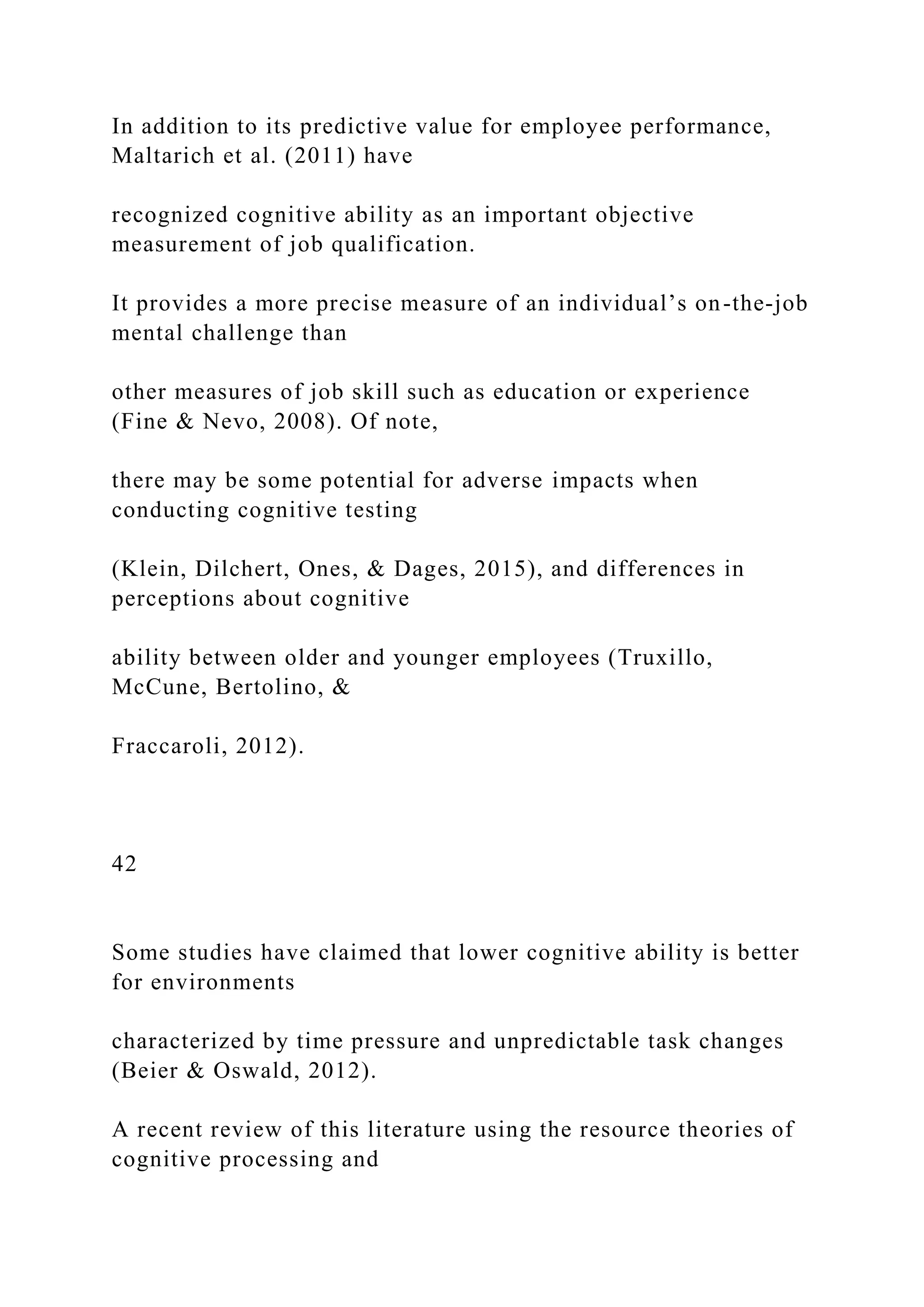 In addition to its predictive value for employee performance,
Maltarich et al. (2011) have
recognized cognitive ability as an important objective
measurement of job qualification.
It provides a more precise measure of an individual’s on-the-job
mental challenge than
other measures of job skill such as education or experience
(Fine & Nevo, 2008). Of note,
there may be some potential for adverse impacts when
conducting cognitive testing
(Klein, Dilchert, Ones, & Dages, 2015), and differences in
perceptions about cognitive
ability between older and younger employees (Truxillo,
McCune, Bertolino, &
Fraccaroli, 2012).
42
Some studies have claimed that lower cognitive ability is better
for environments
characterized by time pressure and unpredictable task changes
(Beier & Oswald, 2012).
A recent review of this literature using the resource theories of
cognitive processing and
 