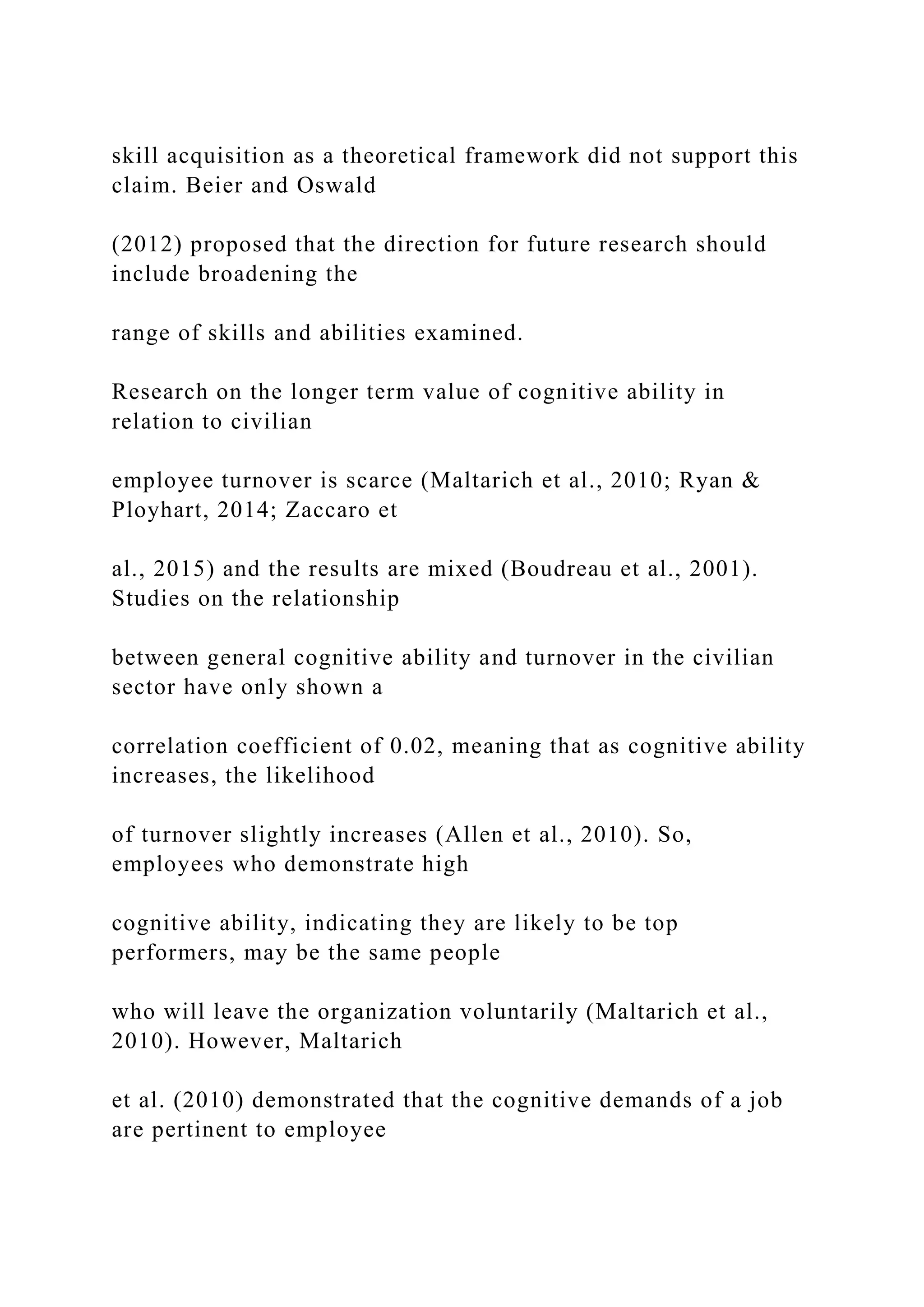 skill acquisition as a theoretical framework did not support this
claim. Beier and Oswald
(2012) proposed that the direction for future research should
include broadening the
range of skills and abilities examined.
Research on the longer term value of cognitive ability in
relation to civilian
employee turnover is scarce (Maltarich et al., 2010; Ryan &
Ployhart, 2014; Zaccaro et
al., 2015) and the results are mixed (Boudreau et al., 2001).
Studies on the relationship
between general cognitive ability and turnover in the civilian
sector have only shown a
correlation coefficient of 0.02, meaning that as cognitive ability
increases, the likelihood
of turnover slightly increases (Allen et al., 2010). So,
employees who demonstrate high
cognitive ability, indicating they are likely to be top
performers, may be the same people
who will leave the organization voluntarily (Maltarich et al.,
2010). However, Maltarich
et al. (2010) demonstrated that the cognitive demands of a job
are pertinent to employee
 