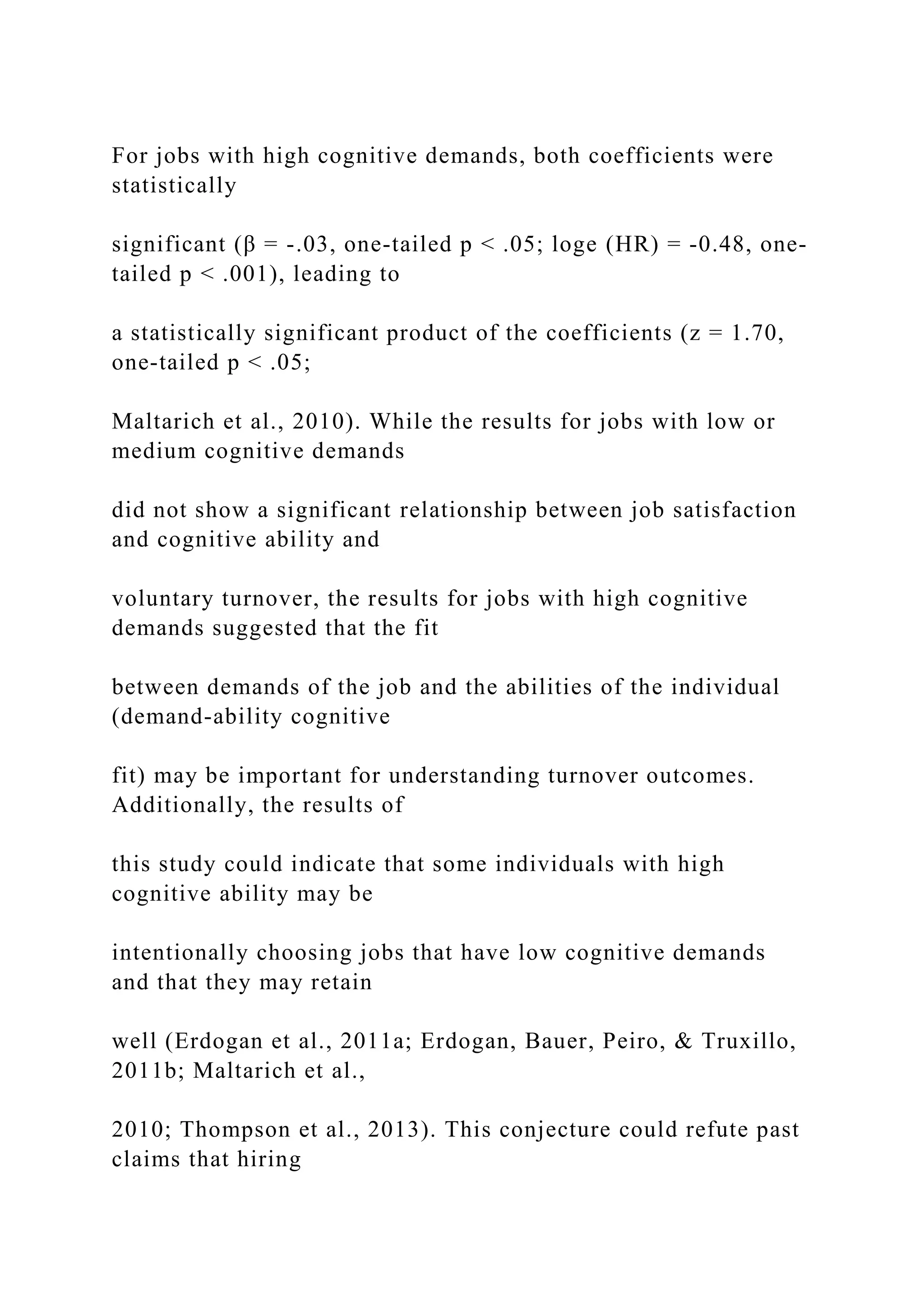 For jobs with high cognitive demands, both coefficients were
statistically
significant (β = -.03, one-tailed p < .05; loge (HR) = -0.48, one-
tailed p < .001), leading to
a statistically significant product of the coefficients (z = 1.70,
one-tailed p < .05;
Maltarich et al., 2010). While the results for jobs with low or
medium cognitive demands
did not show a significant relationship between job satisfaction
and cognitive ability and
voluntary turnover, the results for jobs with high cognitive
demands suggested that the fit
between demands of the job and the abilities of the individual
(demand-ability cognitive
fit) may be important for understanding turnover outcomes.
Additionally, the results of
this study could indicate that some individuals with high
cognitive ability may be
intentionally choosing jobs that have low cognitive demands
and that they may retain
well (Erdogan et al., 2011a; Erdogan, Bauer, Peiro, & Truxillo,
2011b; Maltarich et al.,
2010; Thompson et al., 2013). This conjecture could refute past
claims that hiring
 