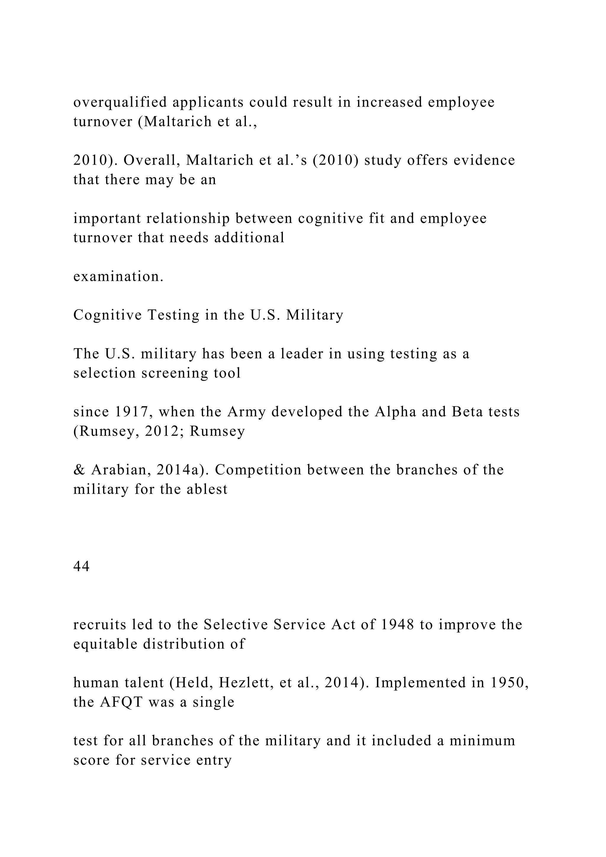 overqualified applicants could result in increased employee
turnover (Maltarich et al.,
2010). Overall, Maltarich et al.’s (2010) study offers evidence
that there may be an
important relationship between cognitive fit and employee
turnover that needs additional
examination.
Cognitive Testing in the U.S. Military
The U.S. military has been a leader in using testing as a
selection screening tool
since 1917, when the Army developed the Alpha and Beta tests
(Rumsey, 2012; Rumsey
& Arabian, 2014a). Competition between the branches of the
military for the ablest
44
recruits led to the Selective Service Act of 1948 to improve the
equitable distribution of
human talent (Held, Hezlett, et al., 2014). Implemented in 1950,
the AFQT was a single
test for all branches of the military and it included a minimum
score for service entry
 