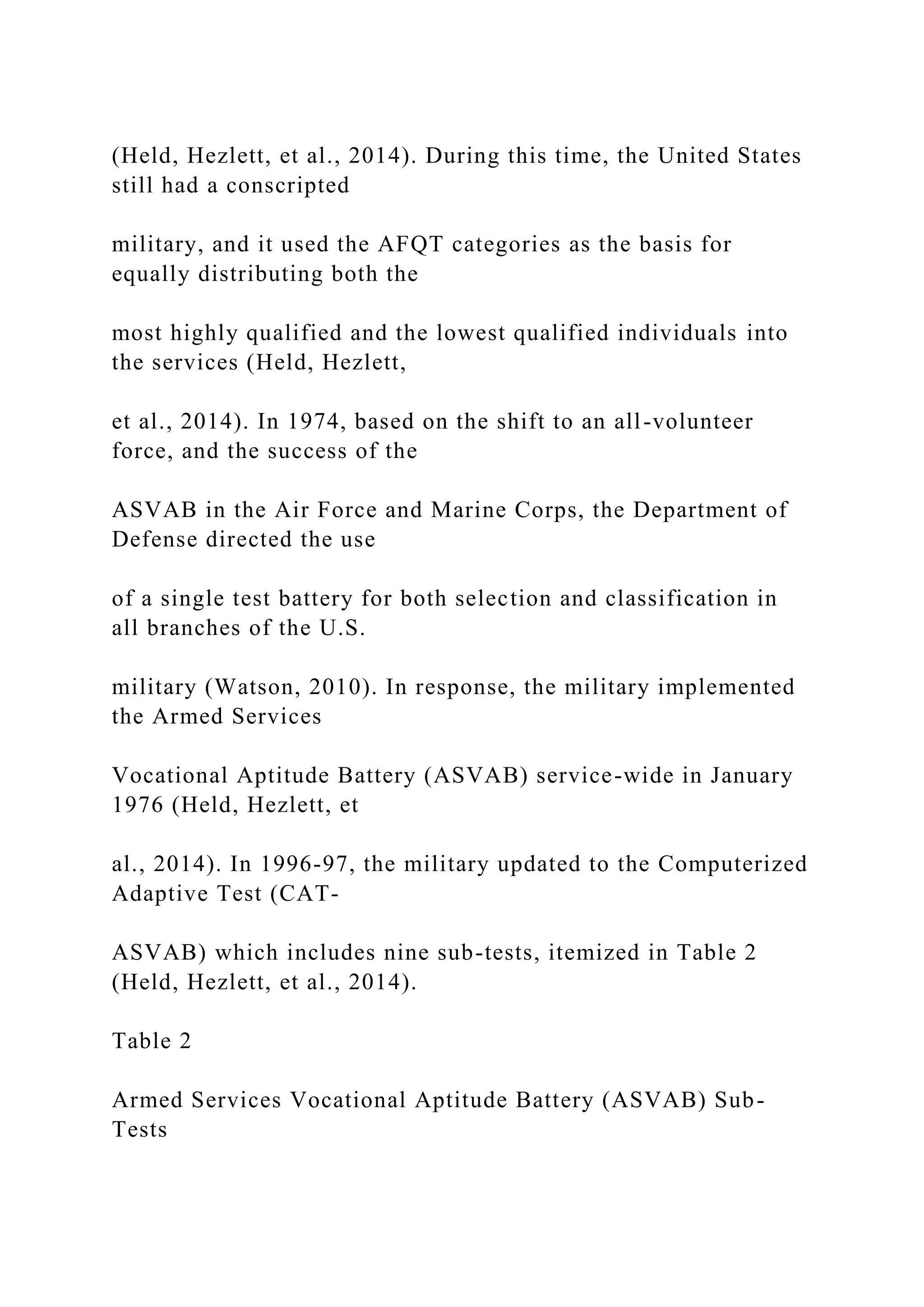 (Held, Hezlett, et al., 2014). During this time, the United States
still had a conscripted
military, and it used the AFQT categories as the basis for
equally distributing both the
most highly qualified and the lowest qualified individuals into
the services (Held, Hezlett,
et al., 2014). In 1974, based on the shift to an all-volunteer
force, and the success of the
ASVAB in the Air Force and Marine Corps, the Department of
Defense directed the use
of a single test battery for both selection and classification in
all branches of the U.S.
military (Watson, 2010). In response, the military implemented
the Armed Services
Vocational Aptitude Battery (ASVAB) service-wide in January
1976 (Held, Hezlett, et
al., 2014). In 1996-97, the military updated to the Computerized
Adaptive Test (CAT-
ASVAB) which includes nine sub-tests, itemized in Table 2
(Held, Hezlett, et al., 2014).
Table 2
Armed Services Vocational Aptitude Battery (ASVAB) Sub-
Tests
 