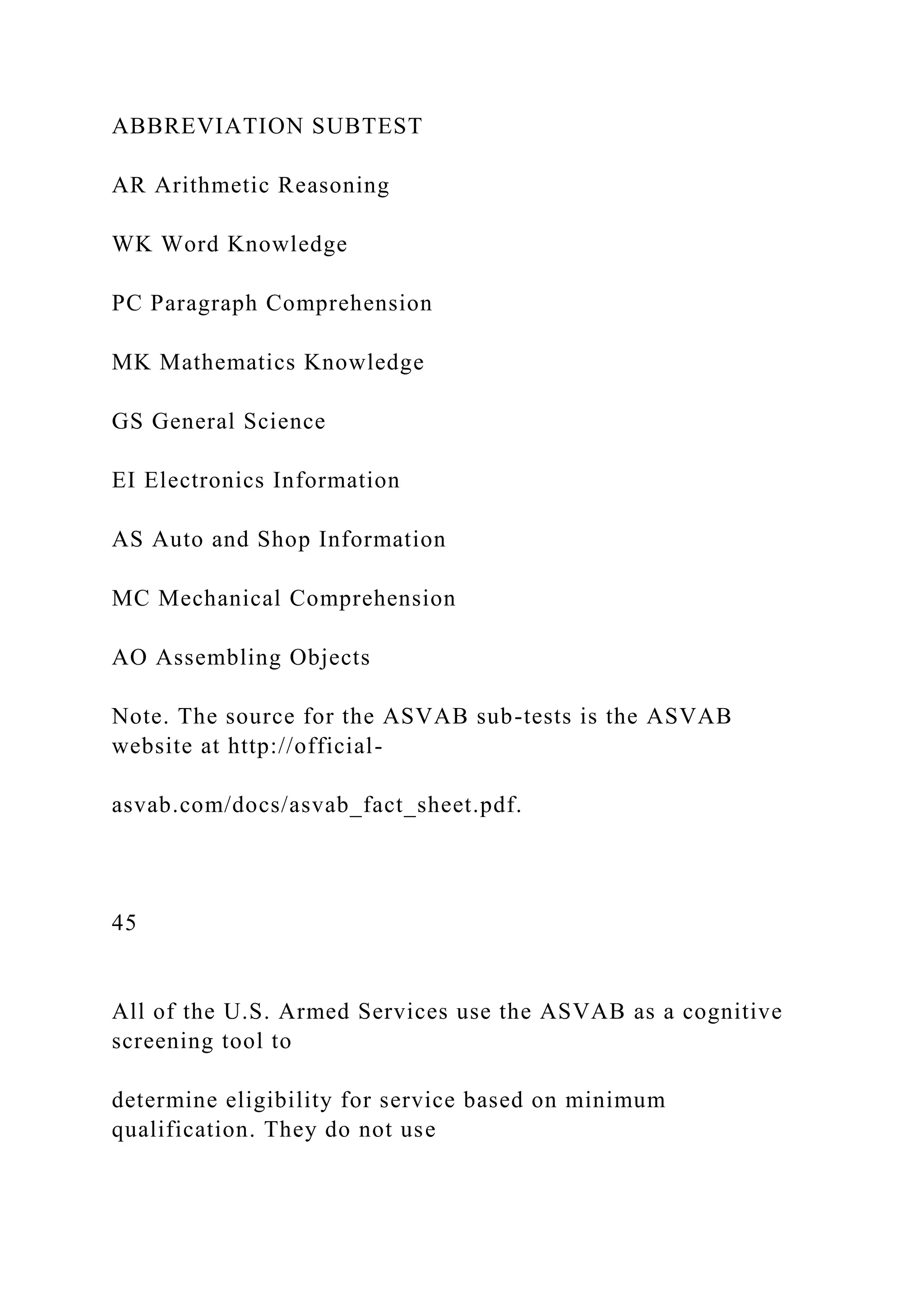 ABBREVIATION SUBTEST
AR Arithmetic Reasoning
WK Word Knowledge
PC Paragraph Comprehension
MK Mathematics Knowledge
GS General Science
EI Electronics Information
AS Auto and Shop Information
MC Mechanical Comprehension
AO Assembling Objects
Note. The source for the ASVAB sub-tests is the ASVAB
website at http://official-
asvab.com/docs/asvab_fact_sheet.pdf.
45
All of the U.S. Armed Services use the ASVAB as a cognitive
screening tool to
determine eligibility for service based on minimum
qualification. They do not use
 