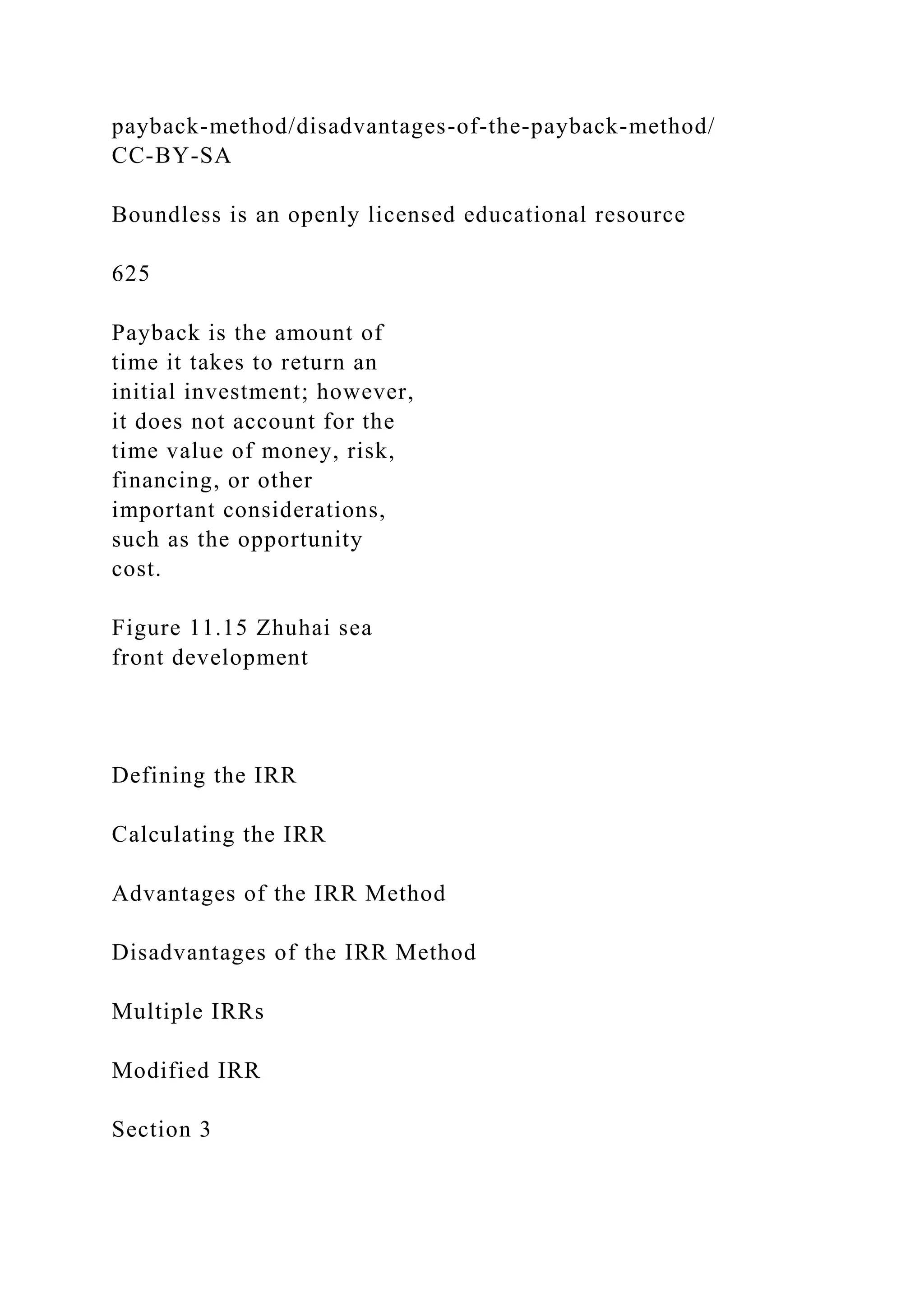 payback-method/disadvantages-of-the-payback-method/
CC-BY-SA
Boundless is an openly licensed educational resource
625
Payback is the amount of
time it takes to return an
initial investment; however,
it does not account for the
time value of money, risk,
financing, or other
important considerations,
such as the opportunity
cost.
Figure 11.15 Zhuhai sea
front development
Defining the IRR
Calculating the IRR
Advantages of the IRR Method
Disadvantages of the IRR Method
Multiple IRRs
Modified IRR
Section 3
 