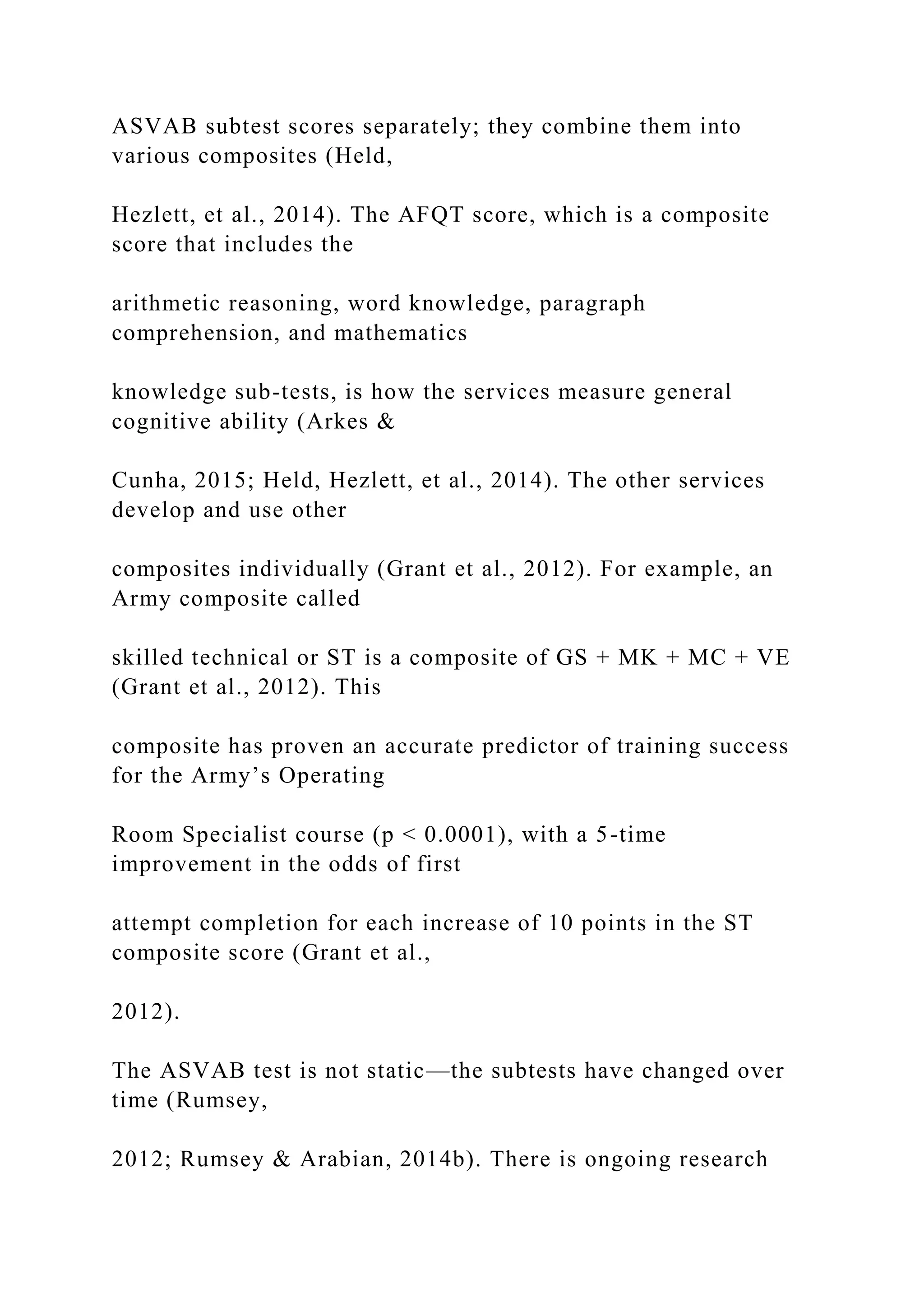 ASVAB subtest scores separately; they combine them into
various composites (Held,
Hezlett, et al., 2014). The AFQT score, which is a composite
score that includes the
arithmetic reasoning, word knowledge, paragraph
comprehension, and mathematics
knowledge sub-tests, is how the services measure general
cognitive ability (Arkes &
Cunha, 2015; Held, Hezlett, et al., 2014). The other services
develop and use other
composites individually (Grant et al., 2012). For example, an
Army composite called
skilled technical or ST is a composite of GS + MK + MC + VE
(Grant et al., 2012). This
composite has proven an accurate predictor of training success
for the Army’s Operating
Room Specialist course (p < 0.0001), with a 5-time
improvement in the odds of first
attempt completion for each increase of 10 points in the ST
composite score (Grant et al.,
2012).
The ASVAB test is not static—the subtests have changed over
time (Rumsey,
2012; Rumsey & Arabian, 2014b). There is ongoing research
 