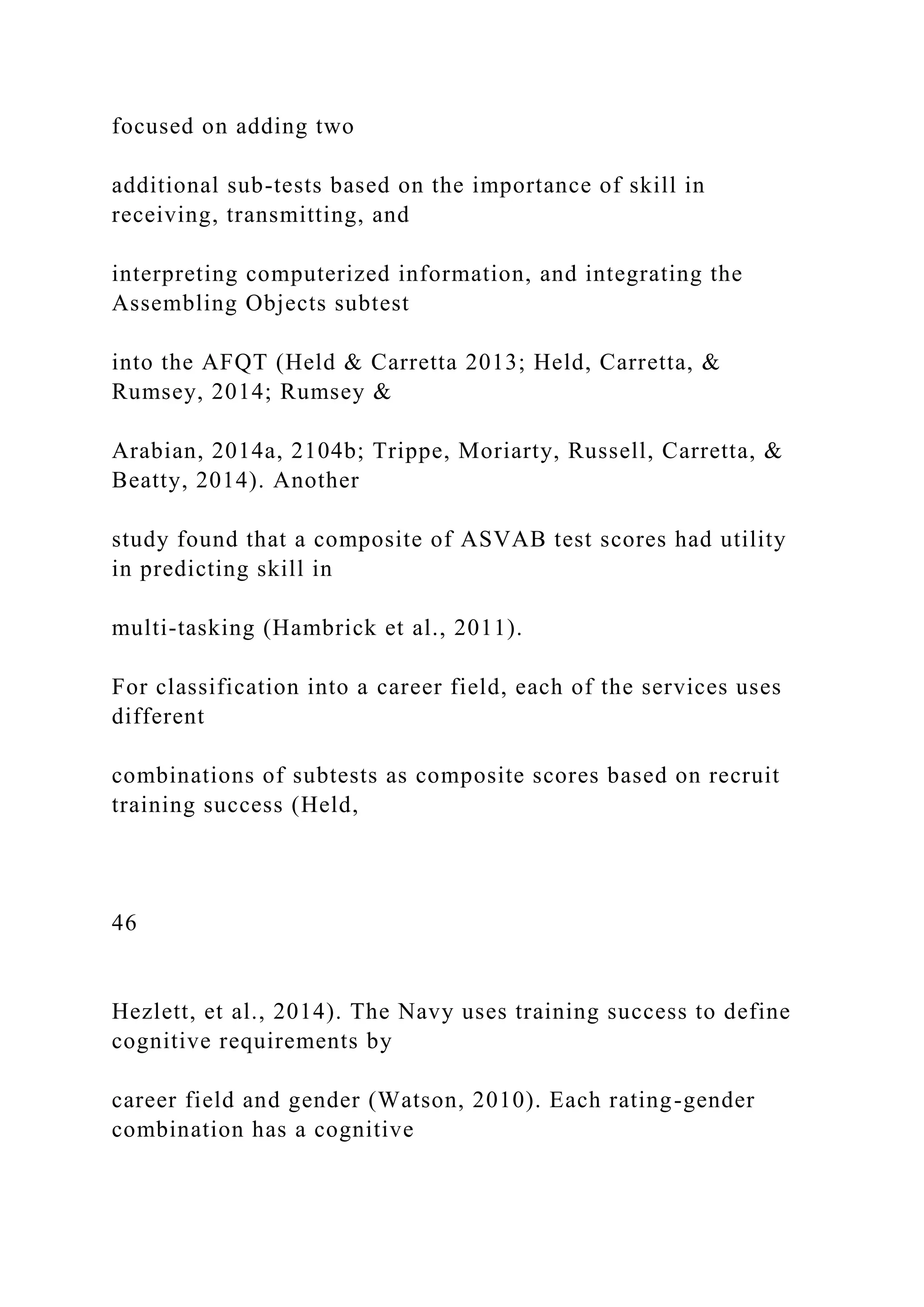 focused on adding two
additional sub-tests based on the importance of skill in
receiving, transmitting, and
interpreting computerized information, and integrating the
Assembling Objects subtest
into the AFQT (Held & Carretta 2013; Held, Carretta, &
Rumsey, 2014; Rumsey &
Arabian, 2014a, 2104b; Trippe, Moriarty, Russell, Carretta, &
Beatty, 2014). Another
study found that a composite of ASVAB test scores had utility
in predicting skill in
multi-tasking (Hambrick et al., 2011).
For classification into a career field, each of the services uses
different
combinations of subtests as composite scores based on recruit
training success (Held,
46
Hezlett, et al., 2014). The Navy uses training success to define
cognitive requirements by
career field and gender (Watson, 2010). Each rating-gender
combination has a cognitive
 