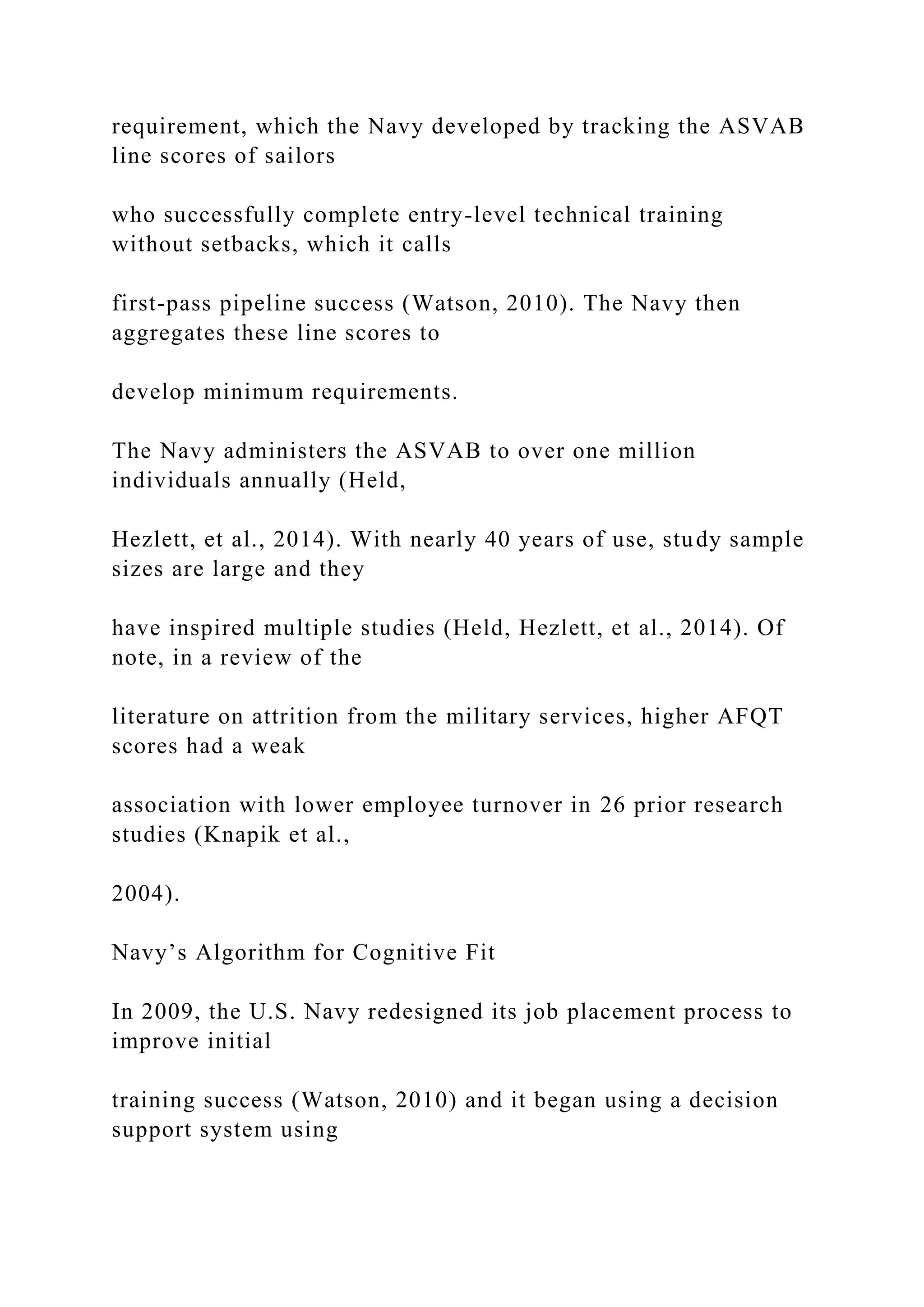 requirement, which the Navy developed by tracking the ASVAB
line scores of sailors
who successfully complete entry-level technical training
without setbacks, which it calls
first-pass pipeline success (Watson, 2010). The Navy then
aggregates these line scores to
develop minimum requirements.
The Navy administers the ASVAB to over one million
individuals annually (Held,
Hezlett, et al., 2014). With nearly 40 years of use, study sample
sizes are large and they
have inspired multiple studies (Held, Hezlett, et al., 2014). Of
note, in a review of the
literature on attrition from the military services, higher AFQT
scores had a weak
association with lower employee turnover in 26 prior research
studies (Knapik et al.,
2004).
Navy’s Algorithm for Cognitive Fit
In 2009, the U.S. Navy redesigned its job placement process to
improve initial
training success (Watson, 2010) and it began using a decision
support system using
 