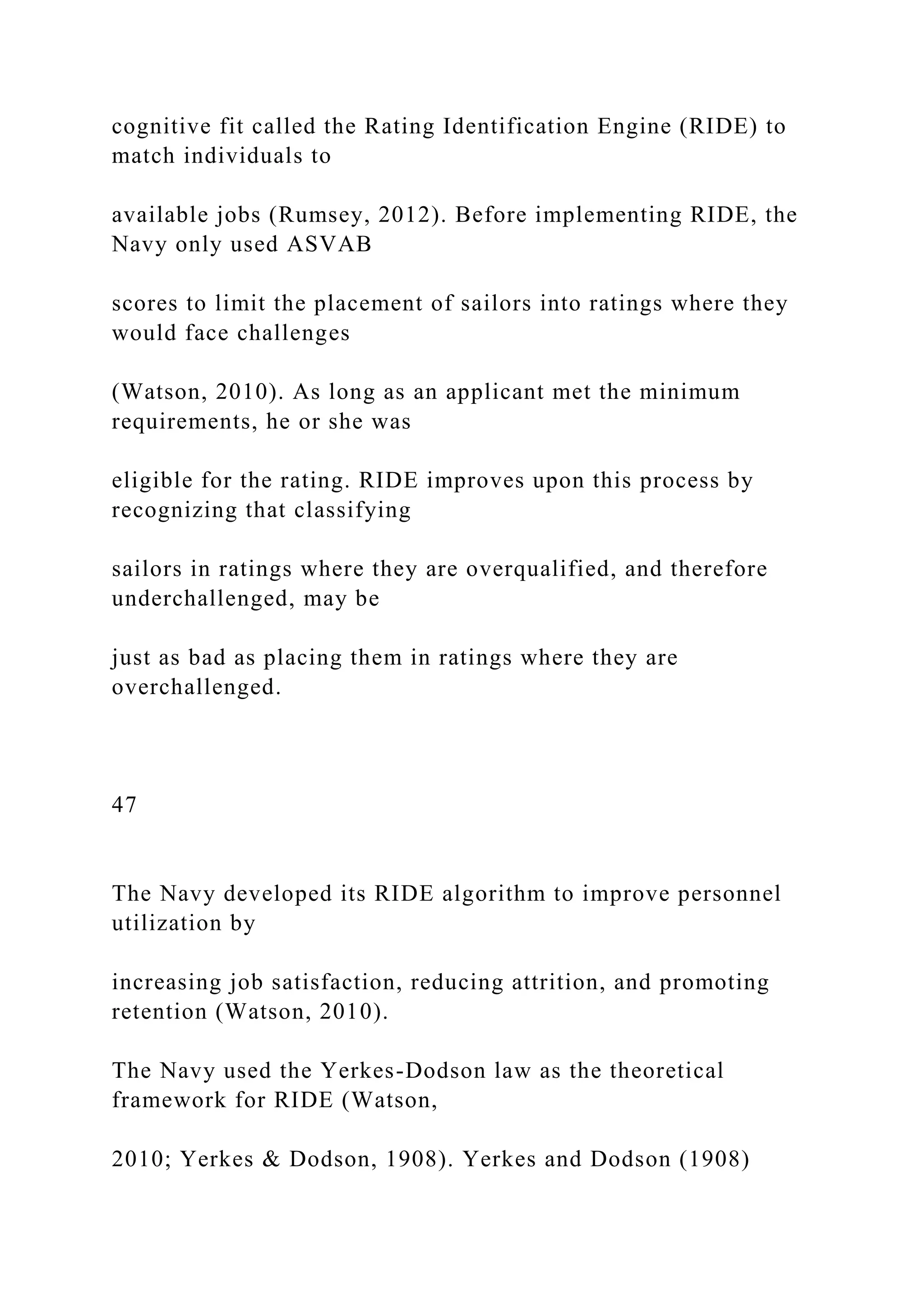 cognitive fit called the Rating Identification Engine (RIDE) to
match individuals to
available jobs (Rumsey, 2012). Before implementing RIDE, the
Navy only used ASVAB
scores to limit the placement of sailors into ratings where they
would face challenges
(Watson, 2010). As long as an applicant met the minimum
requirements, he or she was
eligible for the rating. RIDE improves upon this process by
recognizing that classifying
sailors in ratings where they are overqualified, and therefore
underchallenged, may be
just as bad as placing them in ratings where they are
overchallenged.
47
The Navy developed its RIDE algorithm to improve personnel
utilization by
increasing job satisfaction, reducing attrition, and promoting
retention (Watson, 2010).
The Navy used the Yerkes-Dodson law as the theoretical
framework for RIDE (Watson,
2010; Yerkes & Dodson, 1908). Yerkes and Dodson (1908)
 