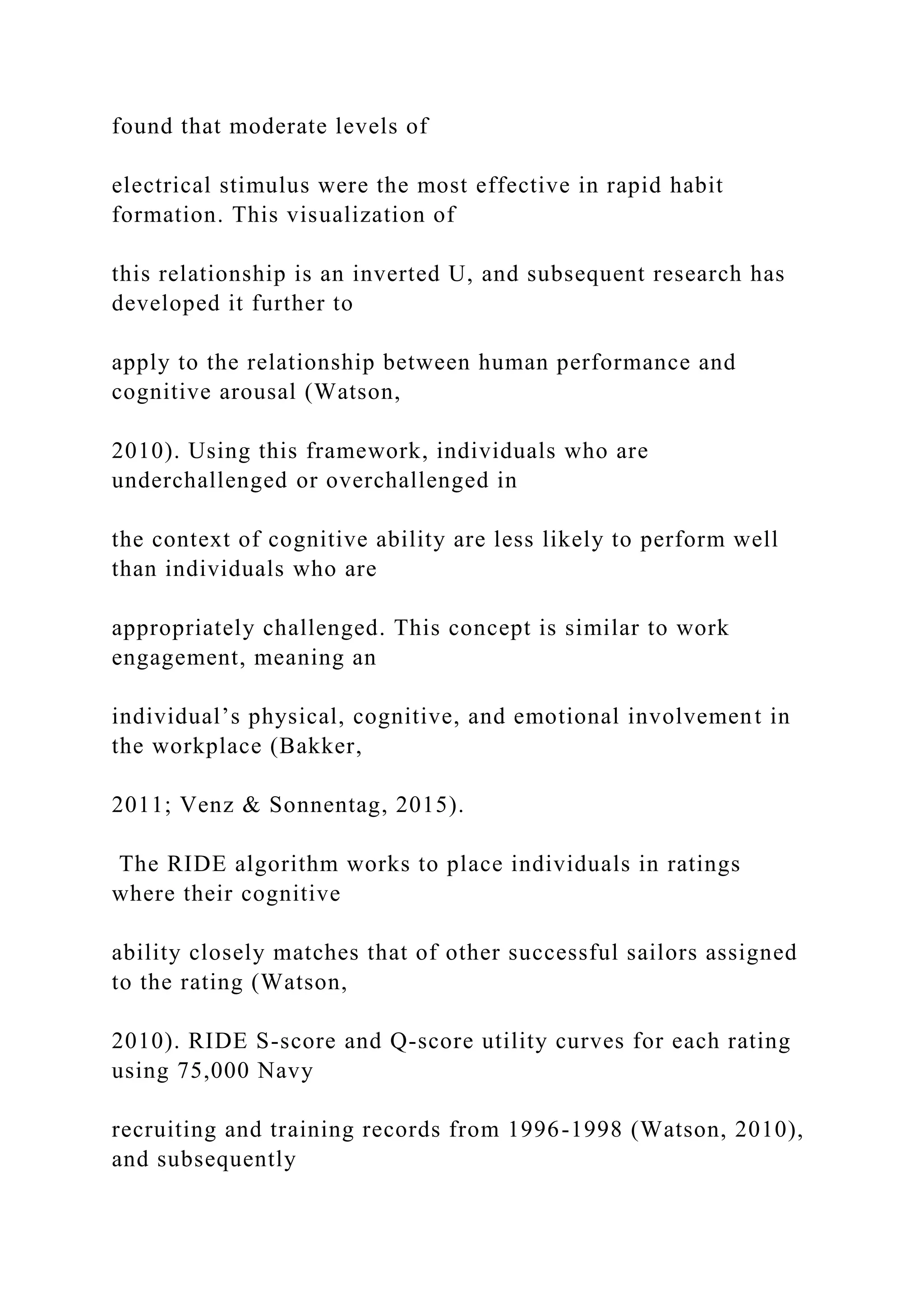 found that moderate levels of
electrical stimulus were the most effective in rapid habit
formation. This visualization of
this relationship is an inverted U, and subsequent research has
developed it further to
apply to the relationship between human performance and
cognitive arousal (Watson,
2010). Using this framework, individuals who are
underchallenged or overchallenged in
the context of cognitive ability are less likely to perform well
than individuals who are
appropriately challenged. This concept is similar to work
engagement, meaning an
individual’s physical, cognitive, and emotional involvement in
the workplace (Bakker,
2011; Venz & Sonnentag, 2015).
The RIDE algorithm works to place individuals in ratings
where their cognitive
ability closely matches that of other successful sailors assigned
to the rating (Watson,
2010). RIDE S-score and Q-score utility curves for each rating
using 75,000 Navy
recruiting and training records from 1996-1998 (Watson, 2010),
and subsequently
 