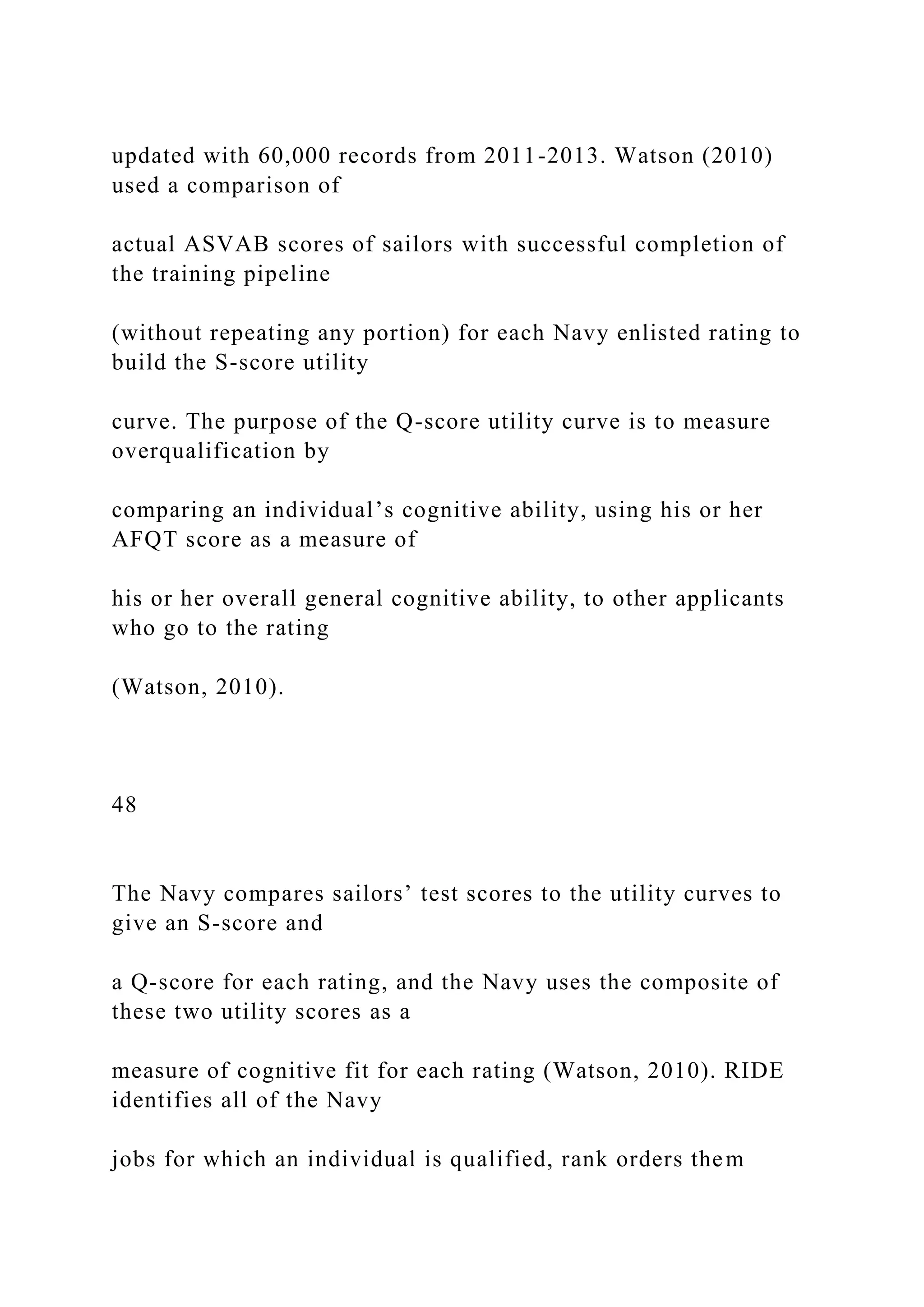 updated with 60,000 records from 2011-2013. Watson (2010)
used a comparison of
actual ASVAB scores of sailors with successful completion of
the training pipeline
(without repeating any portion) for each Navy enlisted rating to
build the S-score utility
curve. The purpose of the Q-score utility curve is to measure
overqualification by
comparing an individual’s cognitive ability, using his or her
AFQT score as a measure of
his or her overall general cognitive ability, to other applicants
who go to the rating
(Watson, 2010).
48
The Navy compares sailors’ test scores to the utility curves to
give an S-score and
a Q-score for each rating, and the Navy uses the composite of
these two utility scores as a
measure of cognitive fit for each rating (Watson, 2010). RIDE
identifies all of the Navy
jobs for which an individual is qualified, rank orders them
 