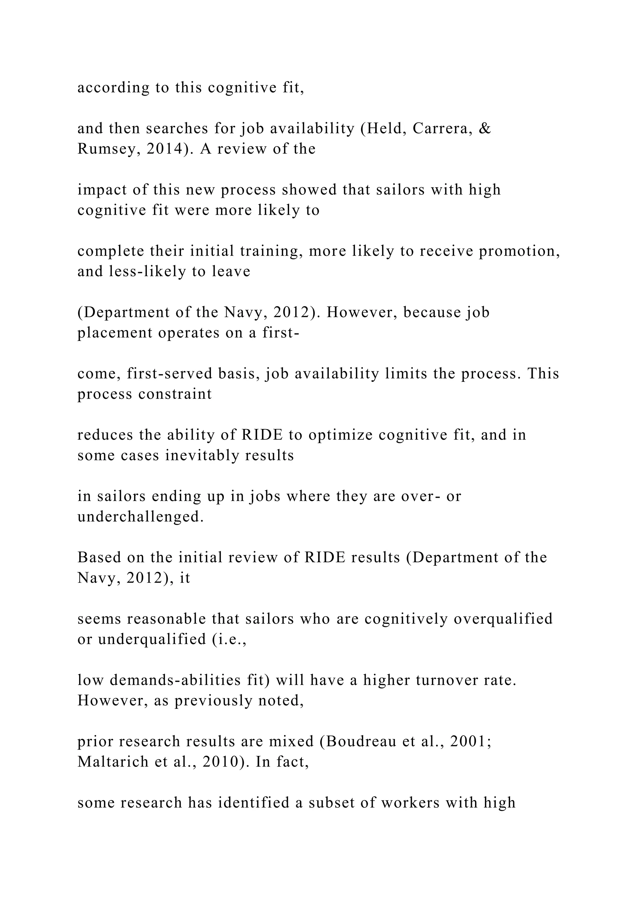 according to this cognitive fit,
and then searches for job availability (Held, Carrera, &
Rumsey, 2014). A review of the
impact of this new process showed that sailors with high
cognitive fit were more likely to
complete their initial training, more likely to receive promotion,
and less-likely to leave
(Department of the Navy, 2012). However, because job
placement operates on a first-
come, first-served basis, job availability limits the process. This
process constraint
reduces the ability of RIDE to optimize cognitive fit, and in
some cases inevitably results
in sailors ending up in jobs where they are over- or
underchallenged.
Based on the initial review of RIDE results (Department of the
Navy, 2012), it
seems reasonable that sailors who are cognitively overqualified
or underqualified (i.e.,
low demands-abilities fit) will have a higher turnover rate.
However, as previously noted,
prior research results are mixed (Boudreau et al., 2001;
Maltarich et al., 2010). In fact,
some research has identified a subset of workers with high
 