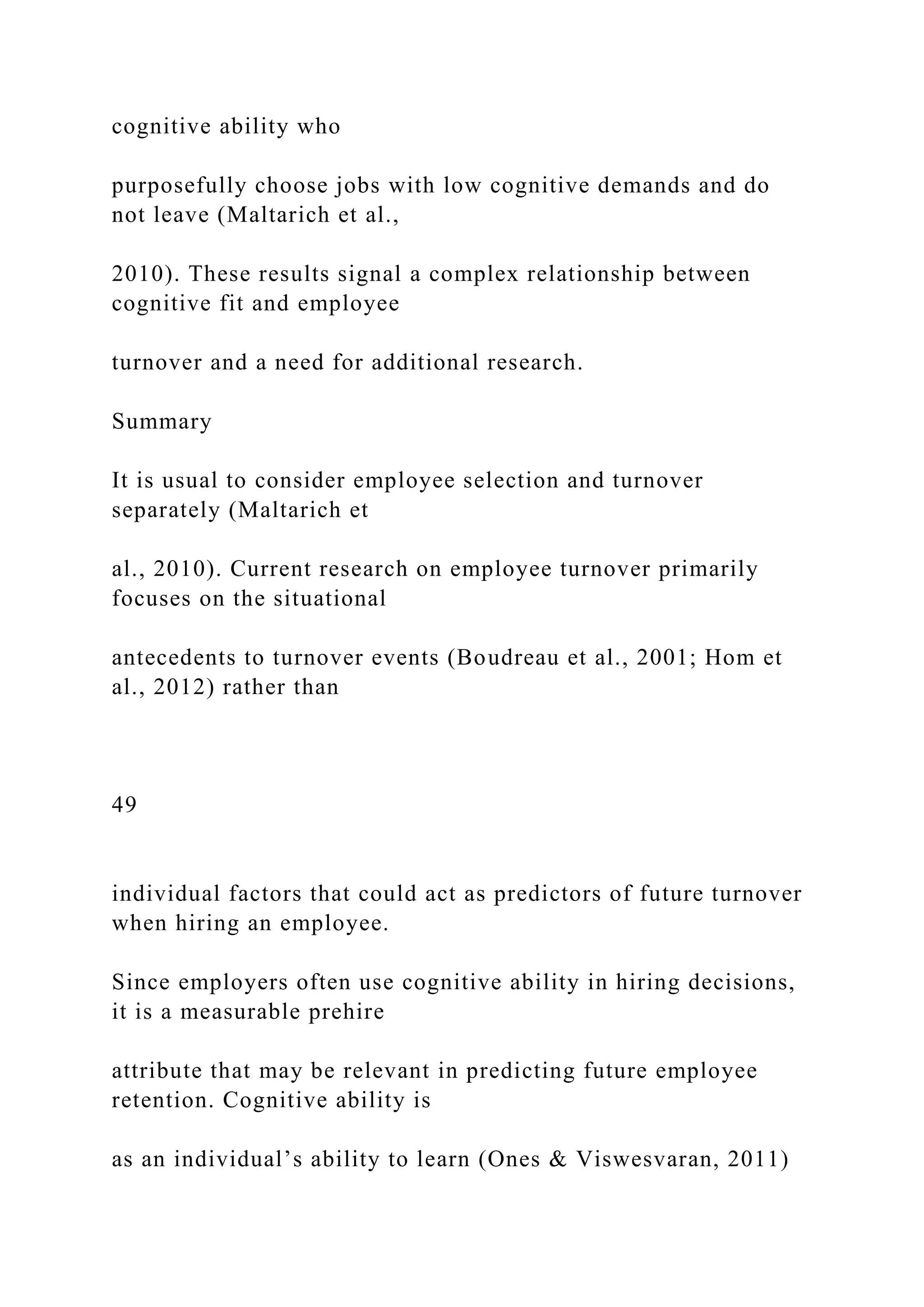 cognitive ability who
purposefully choose jobs with low cognitive demands and do
not leave (Maltarich et al.,
2010). These results signal a complex relationship between
cognitive fit and employee
turnover and a need for additional research.
Summary
It is usual to consider employee selection and turnover
separately (Maltarich et
al., 2010). Current research on employee turnover primarily
focuses on the situational
antecedents to turnover events (Boudreau et al., 2001; Hom et
al., 2012) rather than
49
individual factors that could act as predictors of future turnover
when hiring an employee.
Since employers often use cognitive ability in hiring decisions,
it is a measurable prehire
attribute that may be relevant in predicting future employee
retention. Cognitive ability is
as an individual’s ability to learn (Ones & Viswesvaran, 2011)
 