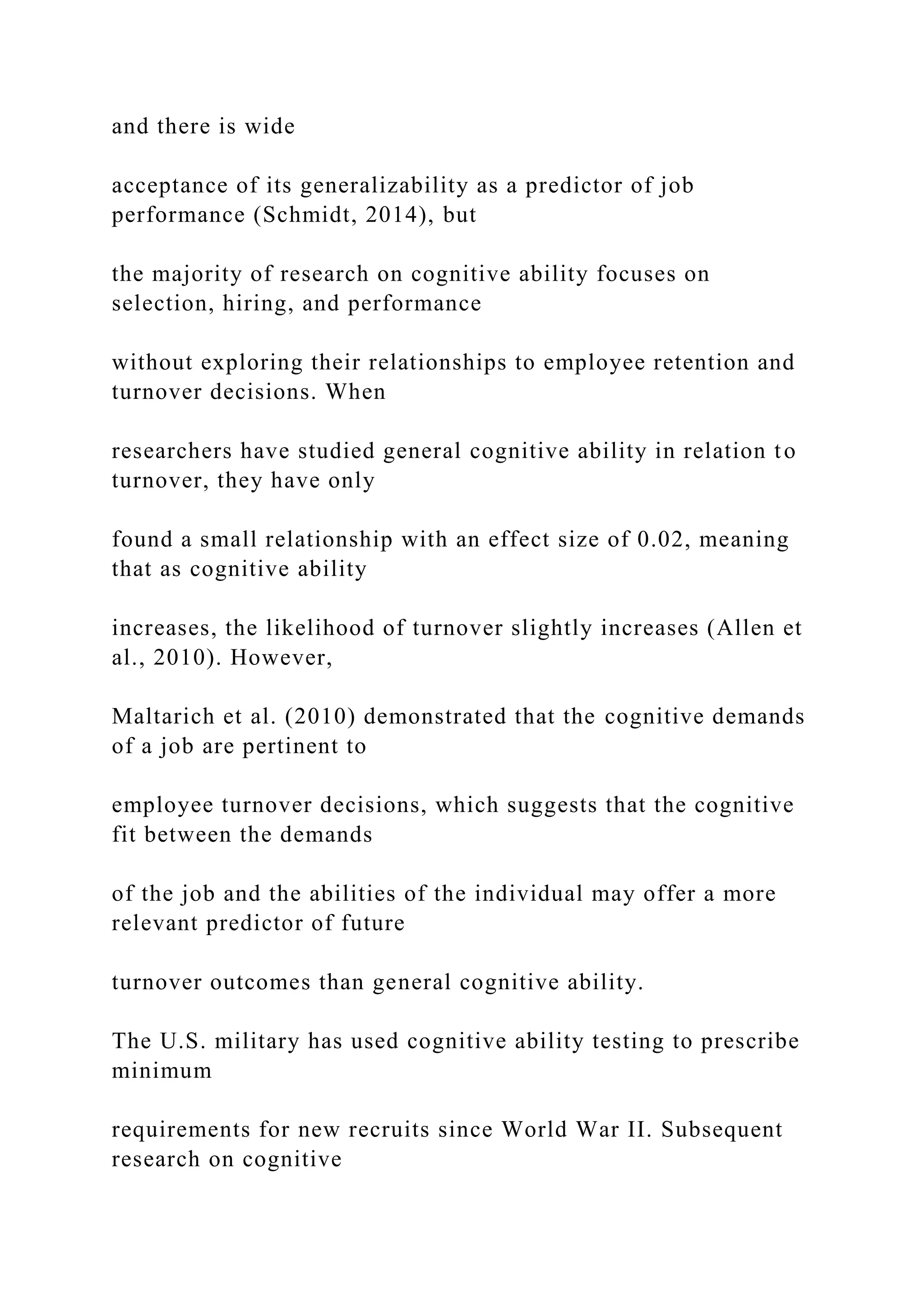 and there is wide
acceptance of its generalizability as a predictor of job
performance (Schmidt, 2014), but
the majority of research on cognitive ability focuses on
selection, hiring, and performance
without exploring their relationships to employee retention and
turnover decisions. When
researchers have studied general cognitive ability in relation to
turnover, they have only
found a small relationship with an effect size of 0.02, meaning
that as cognitive ability
increases, the likelihood of turnover slightly increases (Allen et
al., 2010). However,
Maltarich et al. (2010) demonstrated that the cognitive demands
of a job are pertinent to
employee turnover decisions, which suggests that the cognitive
fit between the demands
of the job and the abilities of the individual may offer a more
relevant predictor of future
turnover outcomes than general cognitive ability.
The U.S. military has used cognitive ability testing to prescribe
minimum
requirements for new recruits since World War II. Subsequent
research on cognitive
 