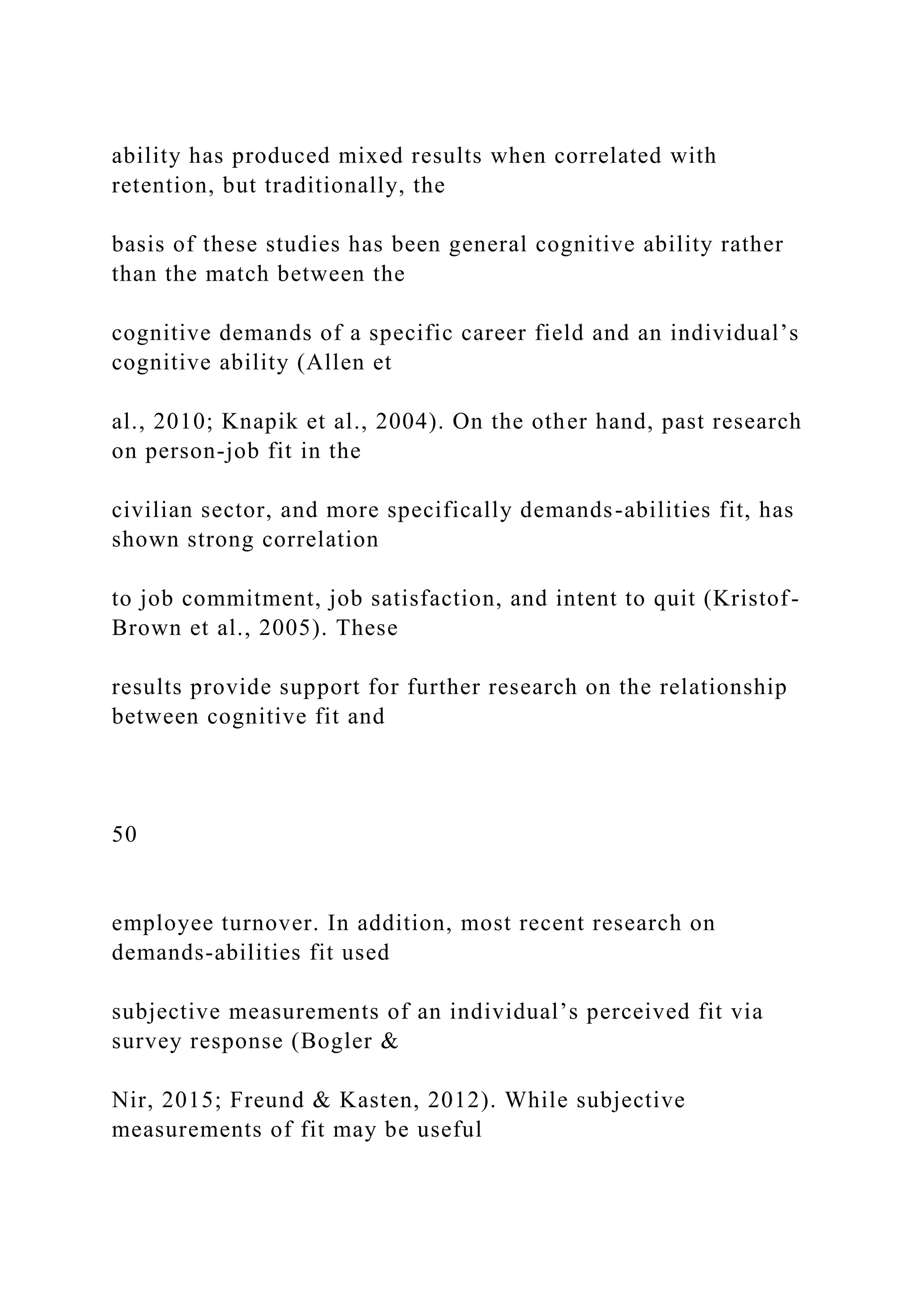 ability has produced mixed results when correlated with
retention, but traditionally, the
basis of these studies has been general cognitive ability rather
than the match between the
cognitive demands of a specific career field and an individual’s
cognitive ability (Allen et
al., 2010; Knapik et al., 2004). On the other hand, past research
on person-job fit in the
civilian sector, and more specifically demands-abilities fit, has
shown strong correlation
to job commitment, job satisfaction, and intent to quit (Kristof-
Brown et al., 2005). These
results provide support for further research on the relationship
between cognitive fit and
50
employee turnover. In addition, most recent research on
demands-abilities fit used
subjective measurements of an individual’s perceived fit via
survey response (Bogler &
Nir, 2015; Freund & Kasten, 2012). While subjective
measurements of fit may be useful
 
