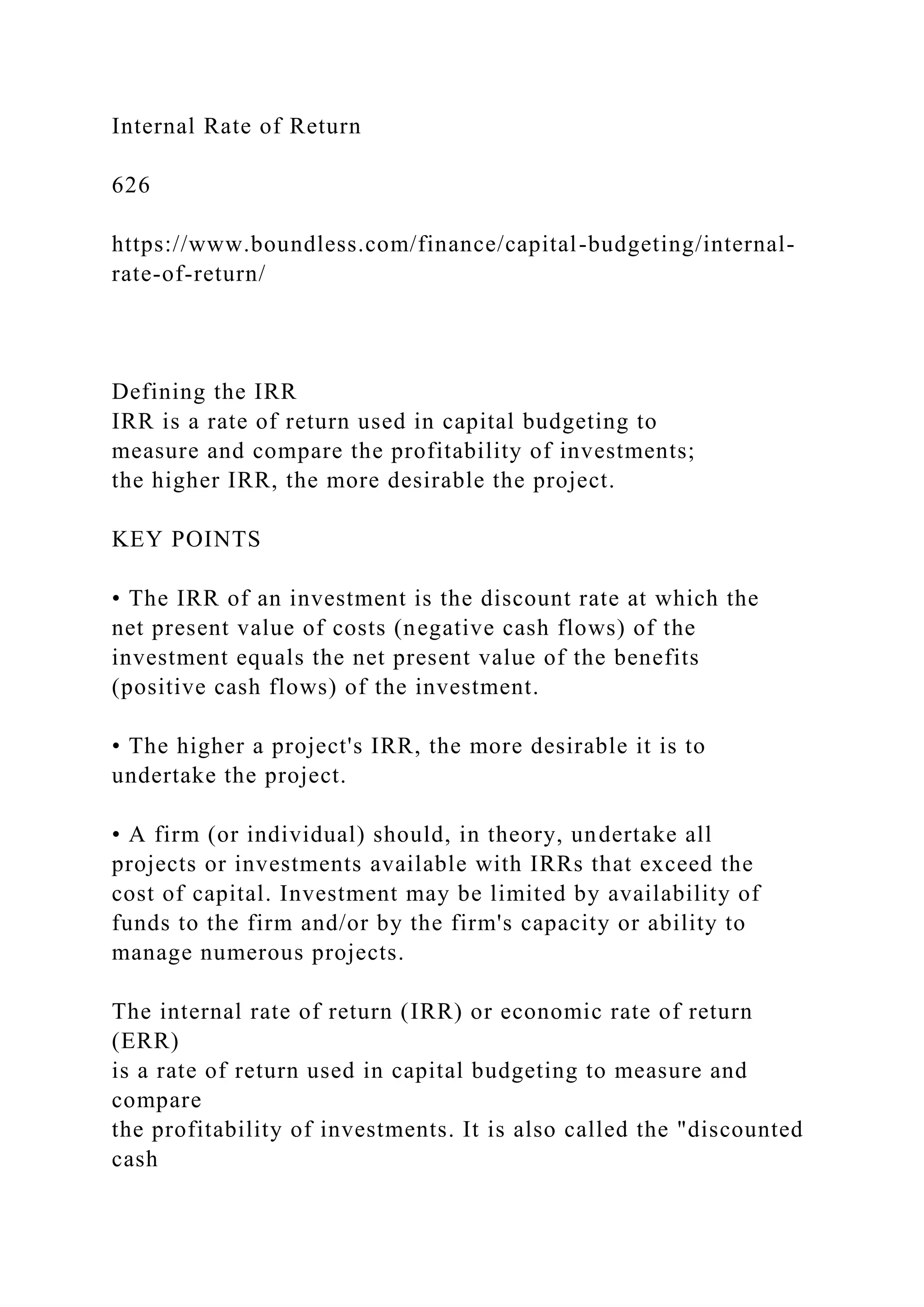 Internal Rate of Return
626
https://www.boundless.com/finance/capital-budgeting/internal-
rate-of-return/
Defining the IRR
IRR is a rate of return used in capital budgeting to
measure and compare the profitability of investments;
the higher IRR, the more desirable the project.
KEY POINTS
• The IRR of an investment is the discount rate at which the
net present value of costs (negative cash flows) of the
investment equals the net present value of the benefits
(positive cash flows) of the investment.
• The higher a project's IRR, the more desirable it is to
undertake the project.
• A firm (or individual) should, in theory, undertake all
projects or investments available with IRRs that exceed the
cost of capital. Investment may be limited by availability of
funds to the firm and/or by the firm's capacity or ability to
manage numerous projects.
The internal rate of return (IRR) or economic rate of return
(ERR)
is a rate of return used in capital budgeting to measure and
compare
the profitability of investments. It is also called the "discounted
cash
 
