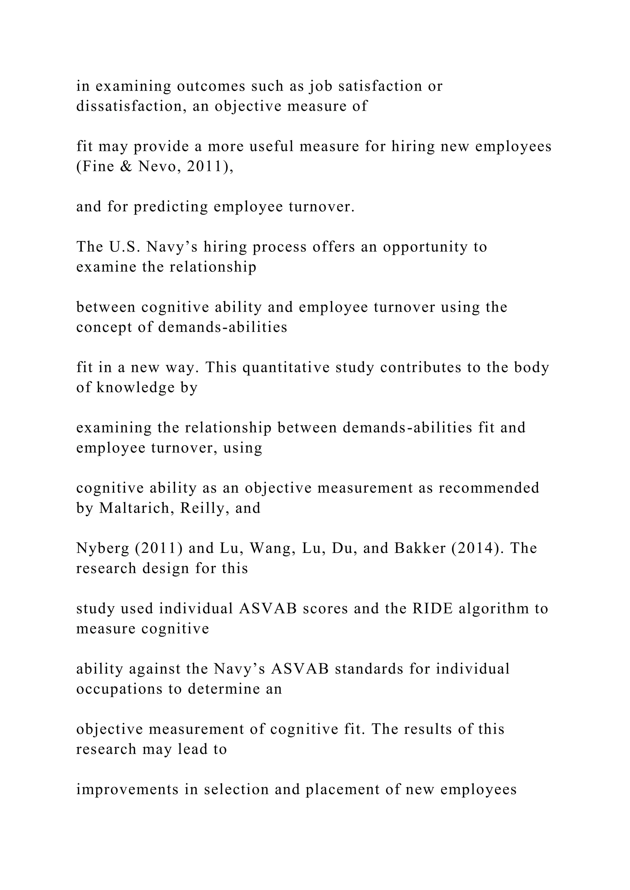 in examining outcomes such as job satisfaction or
dissatisfaction, an objective measure of
fit may provide a more useful measure for hiring new employees
(Fine & Nevo, 2011),
and for predicting employee turnover.
The U.S. Navy’s hiring process offers an opportunity to
examine the relationship
between cognitive ability and employee turnover using the
concept of demands-abilities
fit in a new way. This quantitative study contributes to the body
of knowledge by
examining the relationship between demands-abilities fit and
employee turnover, using
cognitive ability as an objective measurement as recommended
by Maltarich, Reilly, and
Nyberg (2011) and Lu, Wang, Lu, Du, and Bakker (2014). The
research design for this
study used individual ASVAB scores and the RIDE algorithm to
measure cognitive
ability against the Navy’s ASVAB standards for individual
occupations to determine an
objective measurement of cognitive fit. The results of this
research may lead to
improvements in selection and placement of new employees
 