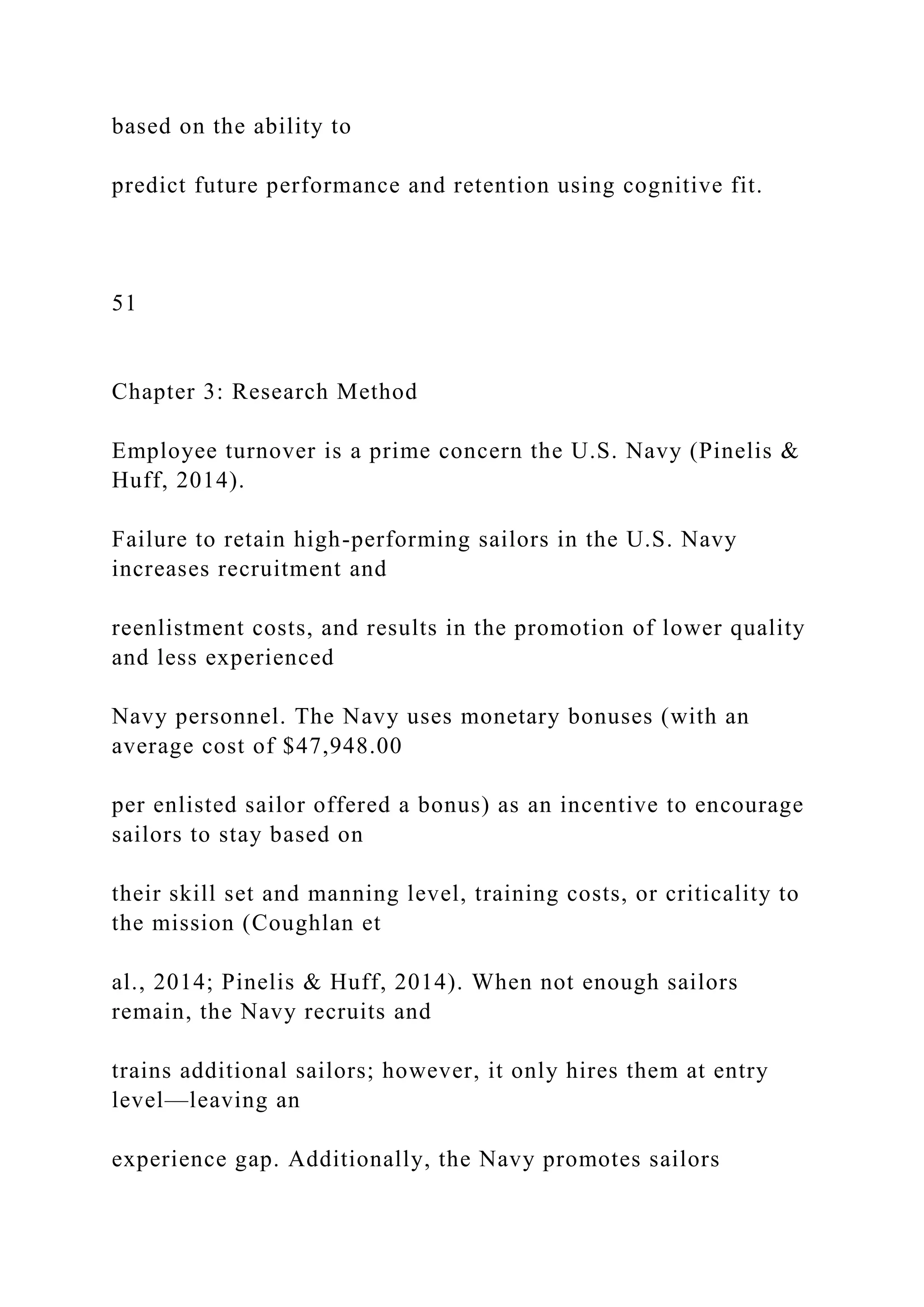 based on the ability to
predict future performance and retention using cognitive fit.
51
Chapter 3: Research Method
Employee turnover is a prime concern the U.S. Navy (Pinelis &
Huff, 2014).
Failure to retain high-performing sailors in the U.S. Navy
increases recruitment and
reenlistment costs, and results in the promotion of lower quality
and less experienced
Navy personnel. The Navy uses monetary bonuses (with an
average cost of $47,948.00
per enlisted sailor offered a bonus) as an incentive to encourage
sailors to stay based on
their skill set and manning level, training costs, or criticality to
the mission (Coughlan et
al., 2014; Pinelis & Huff, 2014). When not enough sailors
remain, the Navy recruits and
trains additional sailors; however, it only hires them at entry
level—leaving an
experience gap. Additionally, the Navy promotes sailors
 