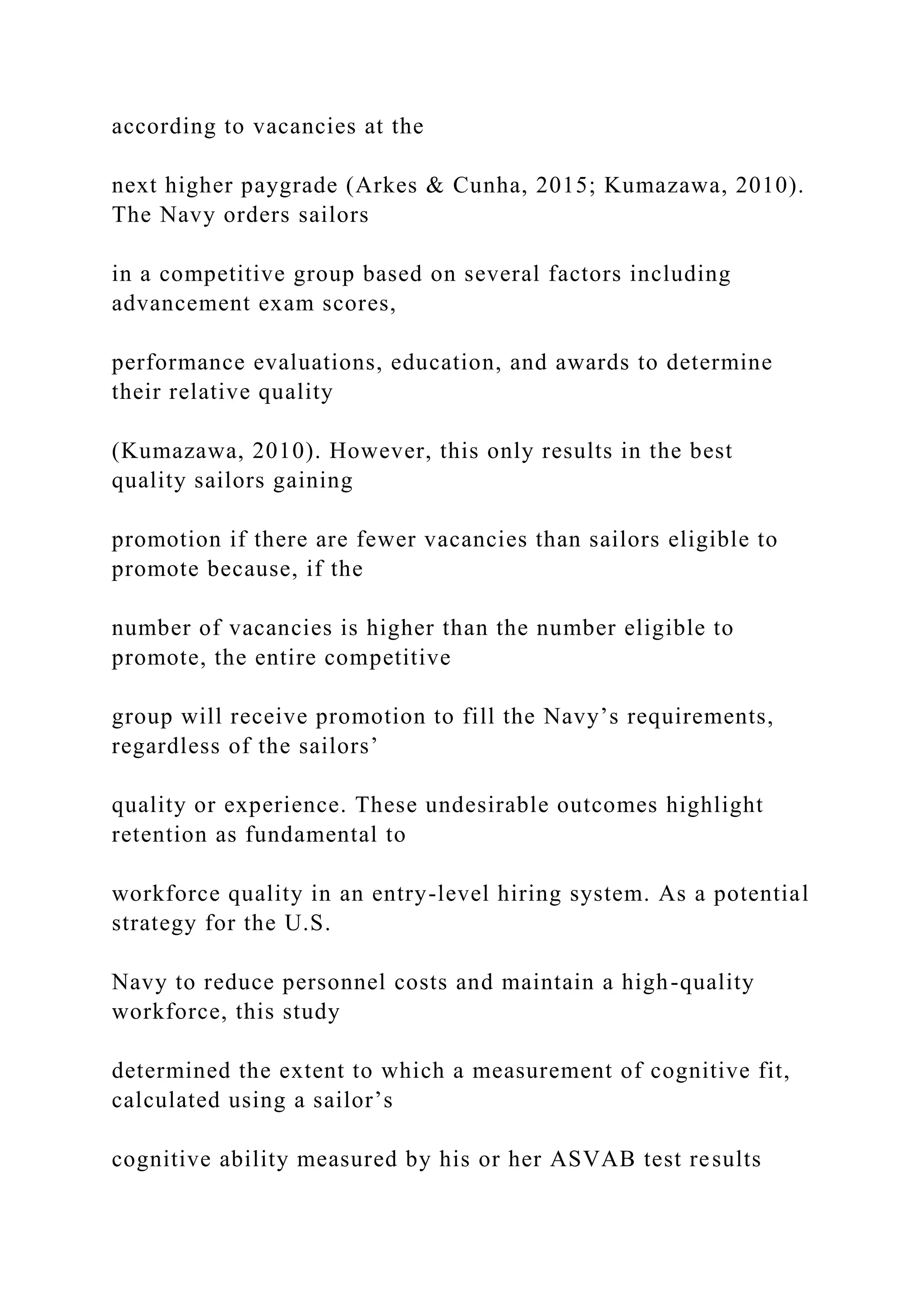 according to vacancies at the
next higher paygrade (Arkes & Cunha, 2015; Kumazawa, 2010).
The Navy orders sailors
in a competitive group based on several factors including
advancement exam scores,
performance evaluations, education, and awards to determine
their relative quality
(Kumazawa, 2010). However, this only results in the best
quality sailors gaining
promotion if there are fewer vacancies than sailors eligible to
promote because, if the
number of vacancies is higher than the number eligible to
promote, the entire competitive
group will receive promotion to fill the Navy’s requirements,
regardless of the sailors’
quality or experience. These undesirable outcomes highlight
retention as fundamental to
workforce quality in an entry-level hiring system. As a potential
strategy for the U.S.
Navy to reduce personnel costs and maintain a high-quality
workforce, this study
determined the extent to which a measurement of cognitive fit,
calculated using a sailor’s
cognitive ability measured by his or her ASVAB test results
 