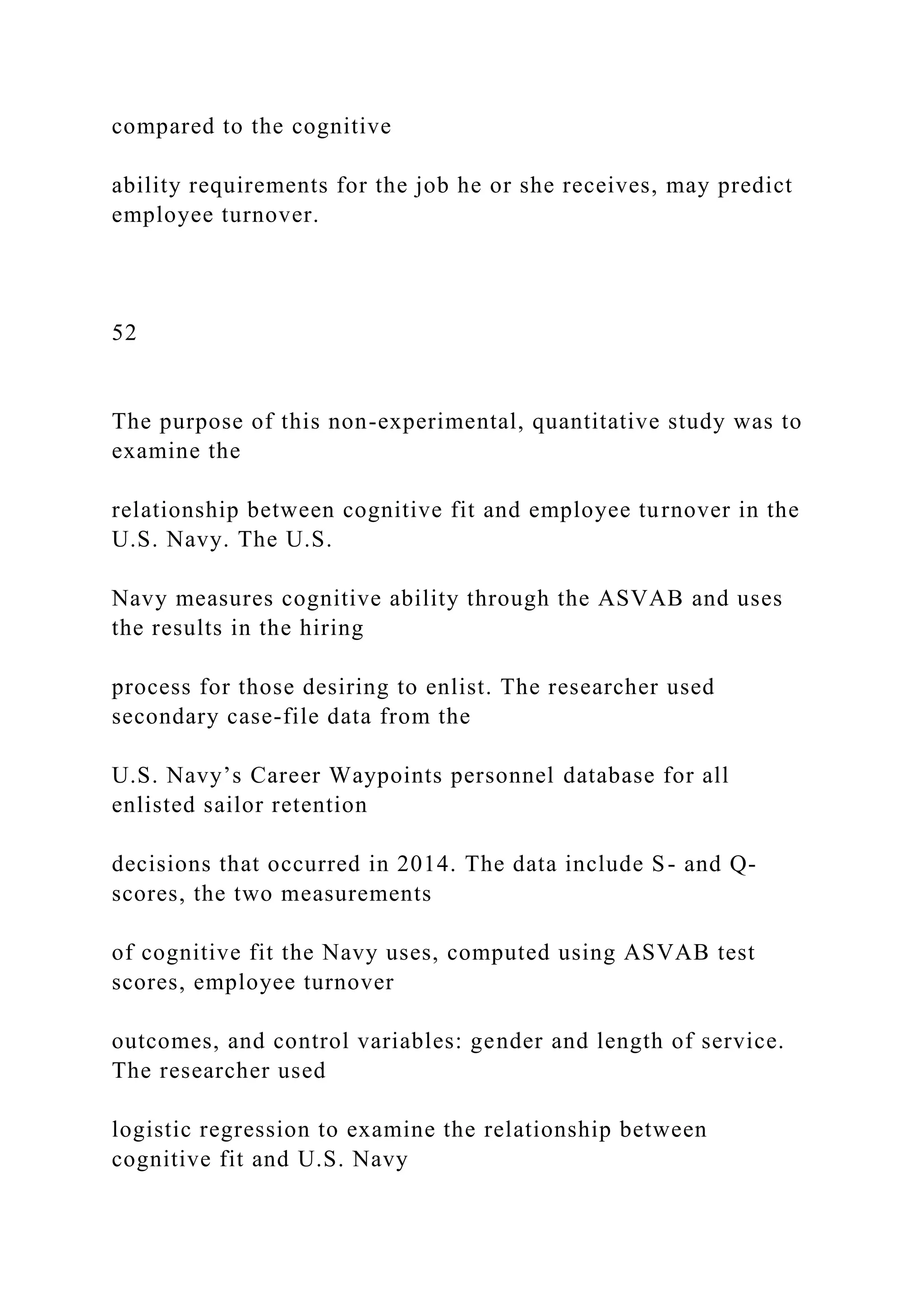 compared to the cognitive
ability requirements for the job he or she receives, may predict
employee turnover.
52
The purpose of this non-experimental, quantitative study was to
examine the
relationship between cognitive fit and employee turnover in the
U.S. Navy. The U.S.
Navy measures cognitive ability through the ASVAB and uses
the results in the hiring
process for those desiring to enlist. The researcher used
secondary case-file data from the
U.S. Navy’s Career Waypoints personnel database for all
enlisted sailor retention
decisions that occurred in 2014. The data include S- and Q-
scores, the two measurements
of cognitive fit the Navy uses, computed using ASVAB test
scores, employee turnover
outcomes, and control variables: gender and length of service.
The researcher used
logistic regression to examine the relationship between
cognitive fit and U.S. Navy
 