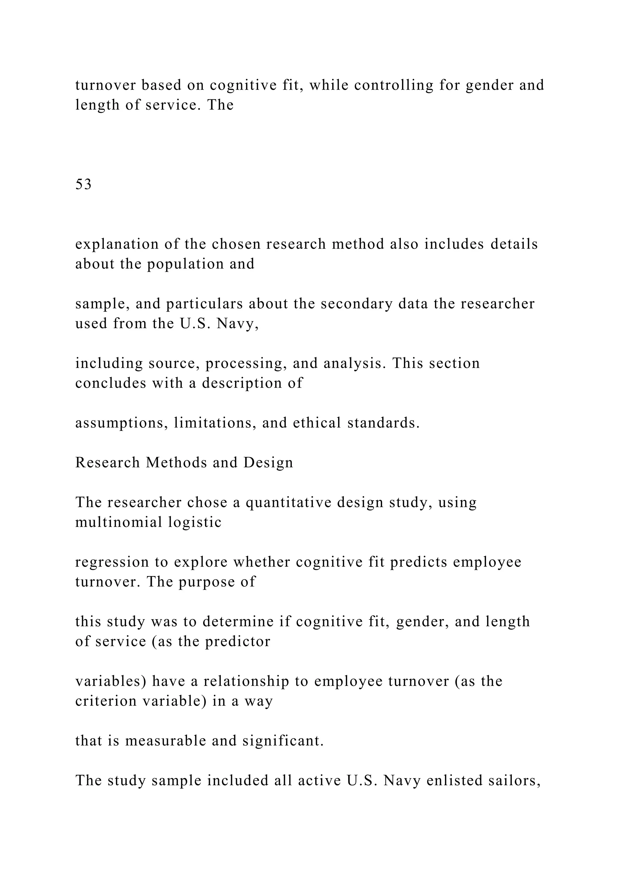 turnover based on cognitive fit, while controlling for gender and
length of service. The
53
explanation of the chosen research method also includes details
about the population and
sample, and particulars about the secondary data the researcher
used from the U.S. Navy,
including source, processing, and analysis. This section
concludes with a description of
assumptions, limitations, and ethical standards.
Research Methods and Design
The researcher chose a quantitative design study, using
multinomial logistic
regression to explore whether cognitive fit predicts employee
turnover. The purpose of
this study was to determine if cognitive fit, gender, and length
of service (as the predictor
variables) have a relationship to employee turnover (as the
criterion variable) in a way
that is measurable and significant.
The study sample included all active U.S. Navy enlisted sailors,
 