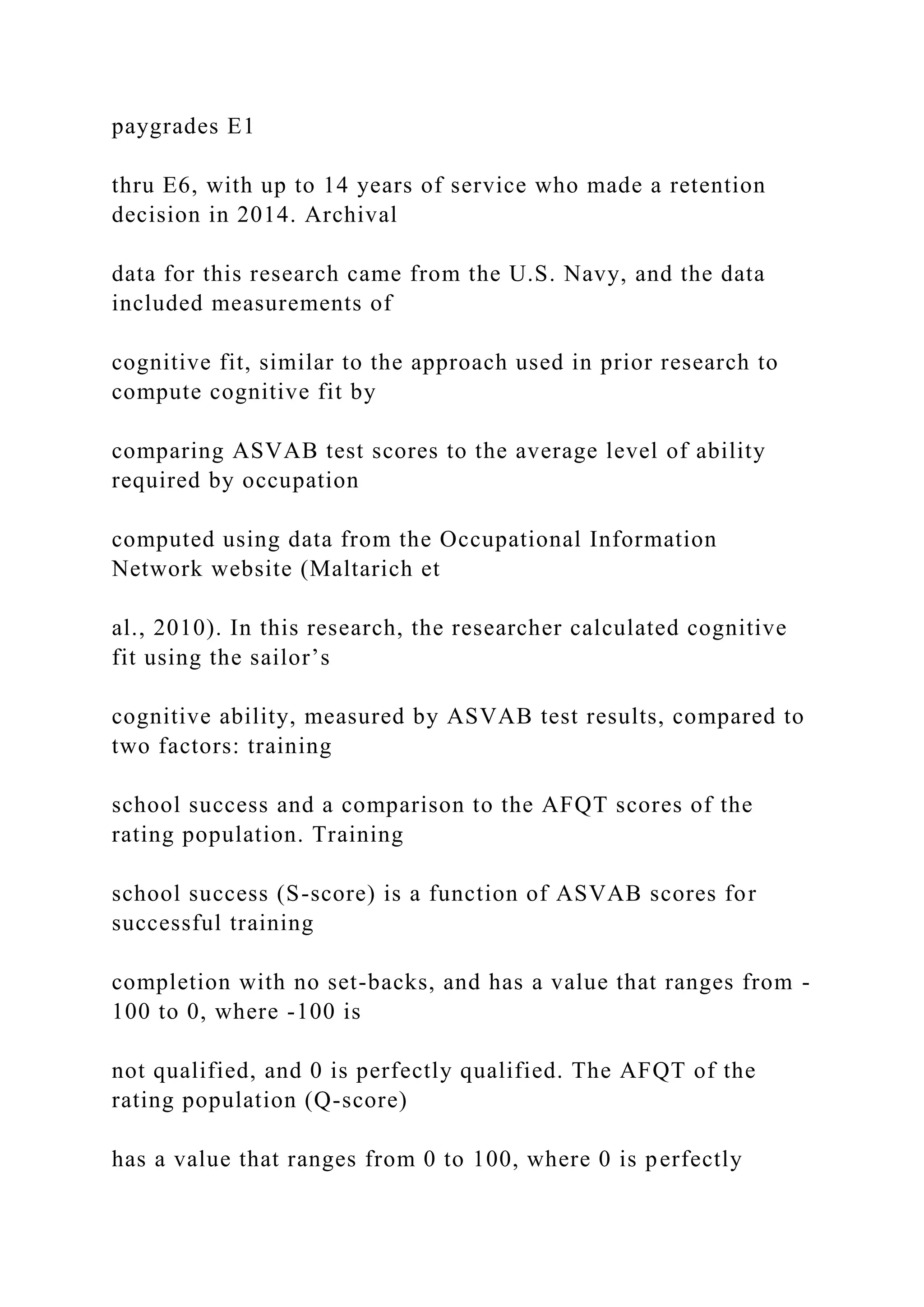 paygrades E1
thru E6, with up to 14 years of service who made a retention
decision in 2014. Archival
data for this research came from the U.S. Navy, and the data
included measurements of
cognitive fit, similar to the approach used in prior research to
compute cognitive fit by
comparing ASVAB test scores to the average level of ability
required by occupation
computed using data from the Occupational Information
Network website (Maltarich et
al., 2010). In this research, the researcher calculated cognitive
fit using the sailor’s
cognitive ability, measured by ASVAB test results, compared to
two factors: training
school success and a comparison to the AFQT scores of the
rating population. Training
school success (S-score) is a function of ASVAB scores for
successful training
completion with no set-backs, and has a value that ranges from -
100 to 0, where -100 is
not qualified, and 0 is perfectly qualified. The AFQT of the
rating population (Q-score)
has a value that ranges from 0 to 100, where 0 is perfectly
 