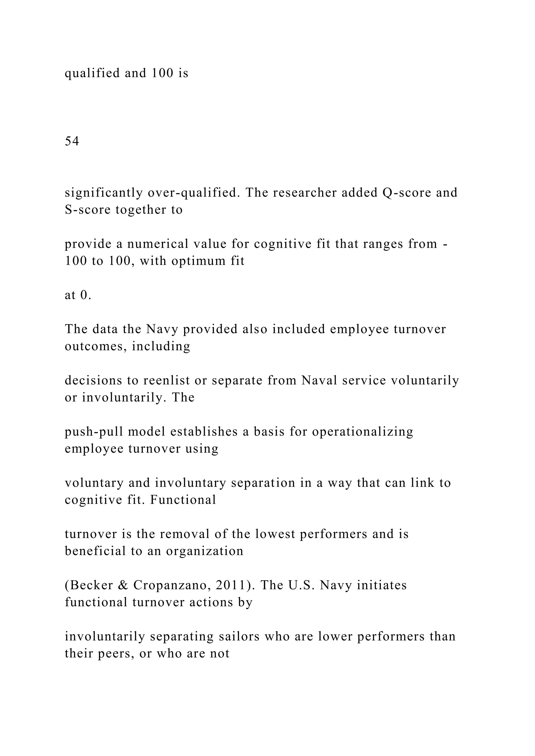 qualified and 100 is
54
significantly over-qualified. The researcher added Q-score and
S-score together to
provide a numerical value for cognitive fit that ranges from -
100 to 100, with optimum fit
at 0.
The data the Navy provided also included employee turnover
outcomes, including
decisions to reenlist or separate from Naval service voluntarily
or involuntarily. The
push-pull model establishes a basis for operationalizing
employee turnover using
voluntary and involuntary separation in a way that can link to
cognitive fit. Functional
turnover is the removal of the lowest performers and is
beneficial to an organization
(Becker & Cropanzano, 2011). The U.S. Navy initiates
functional turnover actions by
involuntarily separating sailors who are lower performers than
their peers, or who are not
 