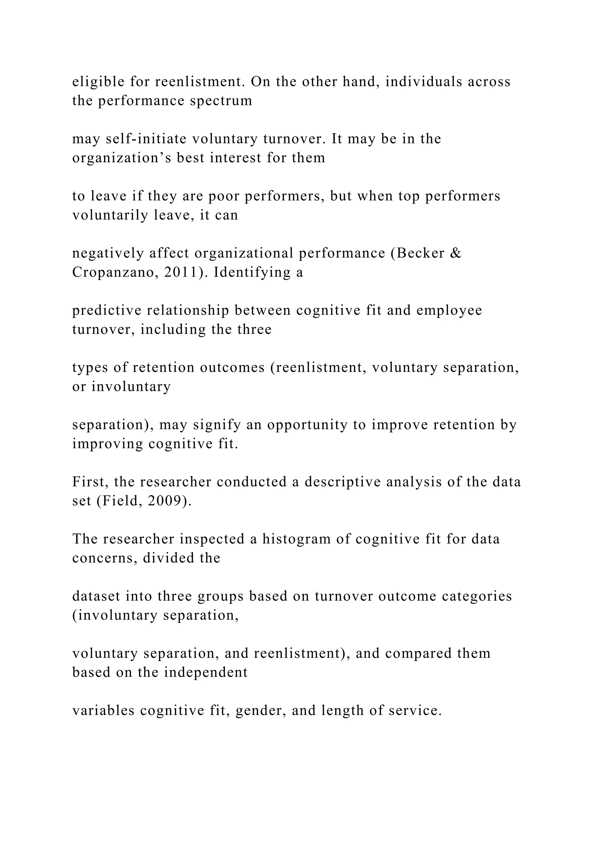 eligible for reenlistment. On the other hand, individuals across
the performance spectrum
may self-initiate voluntary turnover. It may be in the
organization’s best interest for them
to leave if they are poor performers, but when top performers
voluntarily leave, it can
negatively affect organizational performance (Becker &
Cropanzano, 2011). Identifying a
predictive relationship between cognitive fit and employee
turnover, including the three
types of retention outcomes (reenlistment, voluntary separation,
or involuntary
separation), may signify an opportunity to improve retention by
improving cognitive fit.
First, the researcher conducted a descriptive analysis of the data
set (Field, 2009).
The researcher inspected a histogram of cognitive fit for data
concerns, divided the
dataset into three groups based on turnover outcome categories
(involuntary separation,
voluntary separation, and reenlistment), and compared them
based on the independent
variables cognitive fit, gender, and length of service.
 