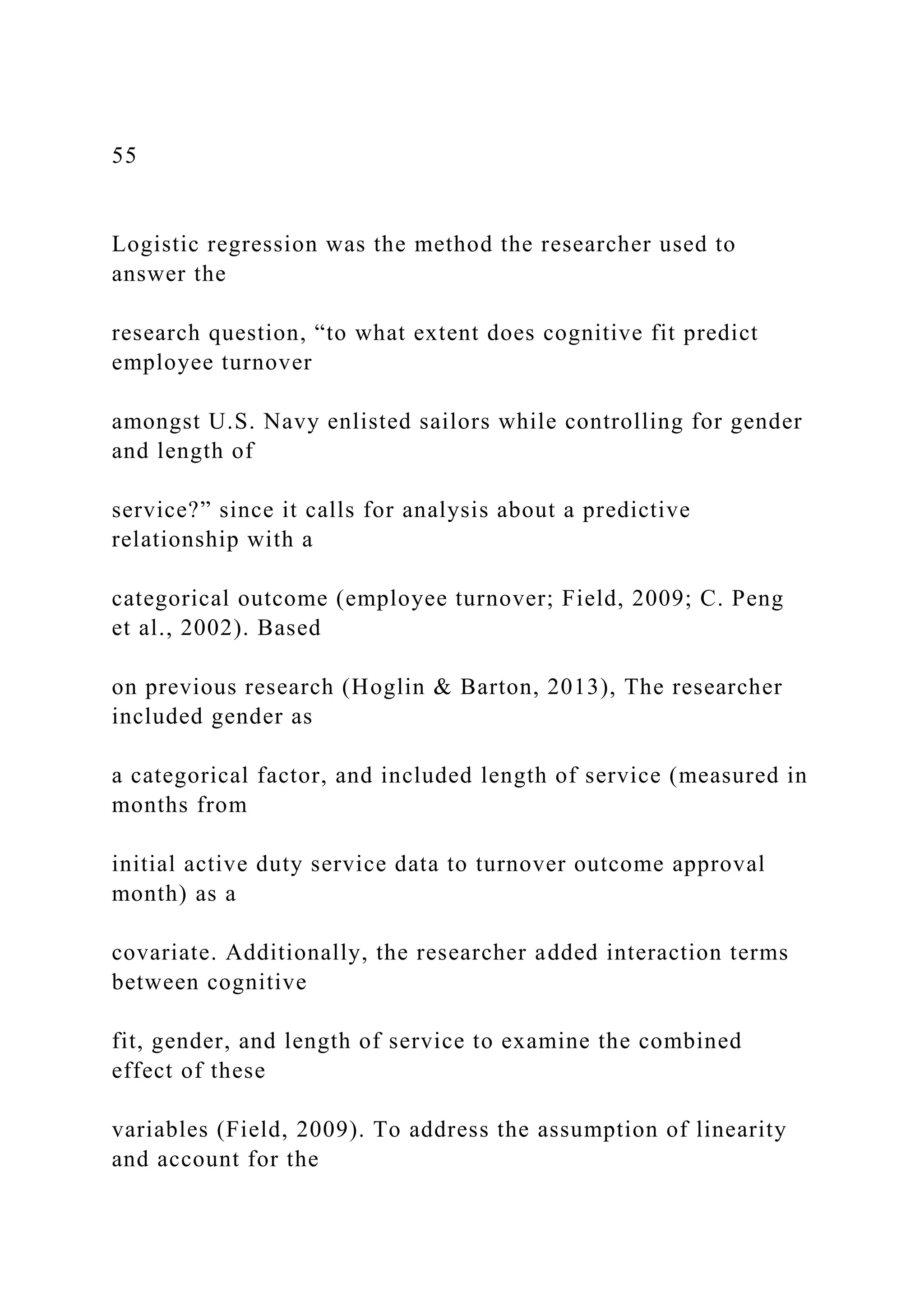 55
Logistic regression was the method the researcher used to
answer the
research question, “to what extent does cognitive fit predict
employee turnover
amongst U.S. Navy enlisted sailors while controlling for gender
and length of
service?” since it calls for analysis about a predictive
relationship with a
categorical outcome (employee turnover; Field, 2009; C. Peng
et al., 2002). Based
on previous research (Hoglin & Barton, 2013), The researcher
included gender as
a categorical factor, and included length of service (measured in
months from
initial active duty service data to turnover outcome approval
month) as a
covariate. Additionally, the researcher added interaction terms
between cognitive
fit, gender, and length of service to examine the combined
effect of these
variables (Field, 2009). To address the assumption of linearity
and account for the
 