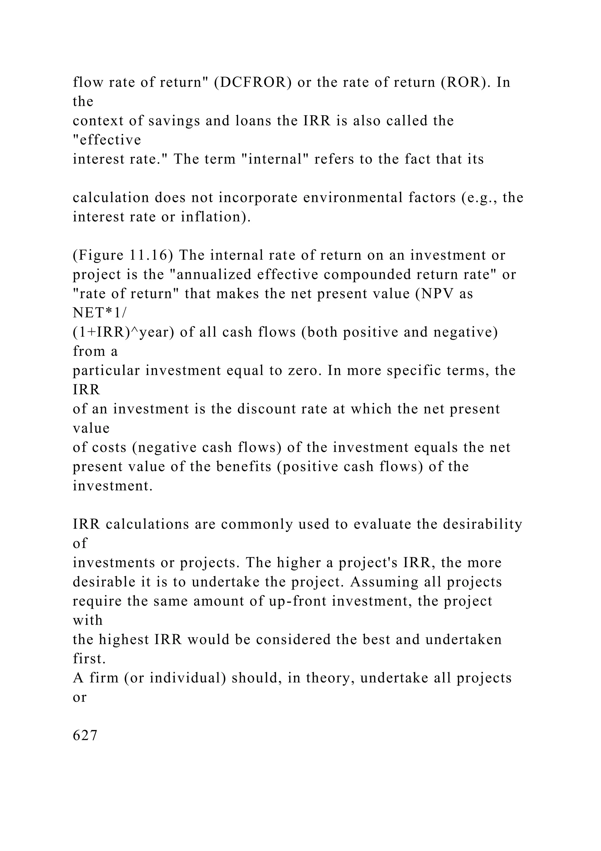 flow rate of return" (DCFROR) or the rate of return (ROR). In
the
context of savings and loans the IRR is also called the
"effective
interest rate." The term "internal" refers to the fact that its
calculation does not incorporate environmental factors (e.g., the
interest rate or inflation).
(Figure 11.16) The internal rate of return on an investment or
project is the "annualized effective compounded return rate" or
"rate of return" that makes the net present value (NPV as
NET*1/
(1+IRR)^year) of all cash flows (both positive and negative)
from a
particular investment equal to zero. In more specific terms, the
IRR
of an investment is the discount rate at which the net present
value
of costs (negative cash flows) of the investment equals the net
present value of the benefits (positive cash flows) of the
investment.
IRR calculations are commonly used to evaluate the desirability
of
investments or projects. The higher a project's IRR, the more
desirable it is to undertake the project. Assuming all projects
require the same amount of up-front investment, the project
with
the highest IRR would be considered the best and undertaken
first.
A firm (or individual) should, in theory, undertake all projects
or
627
 