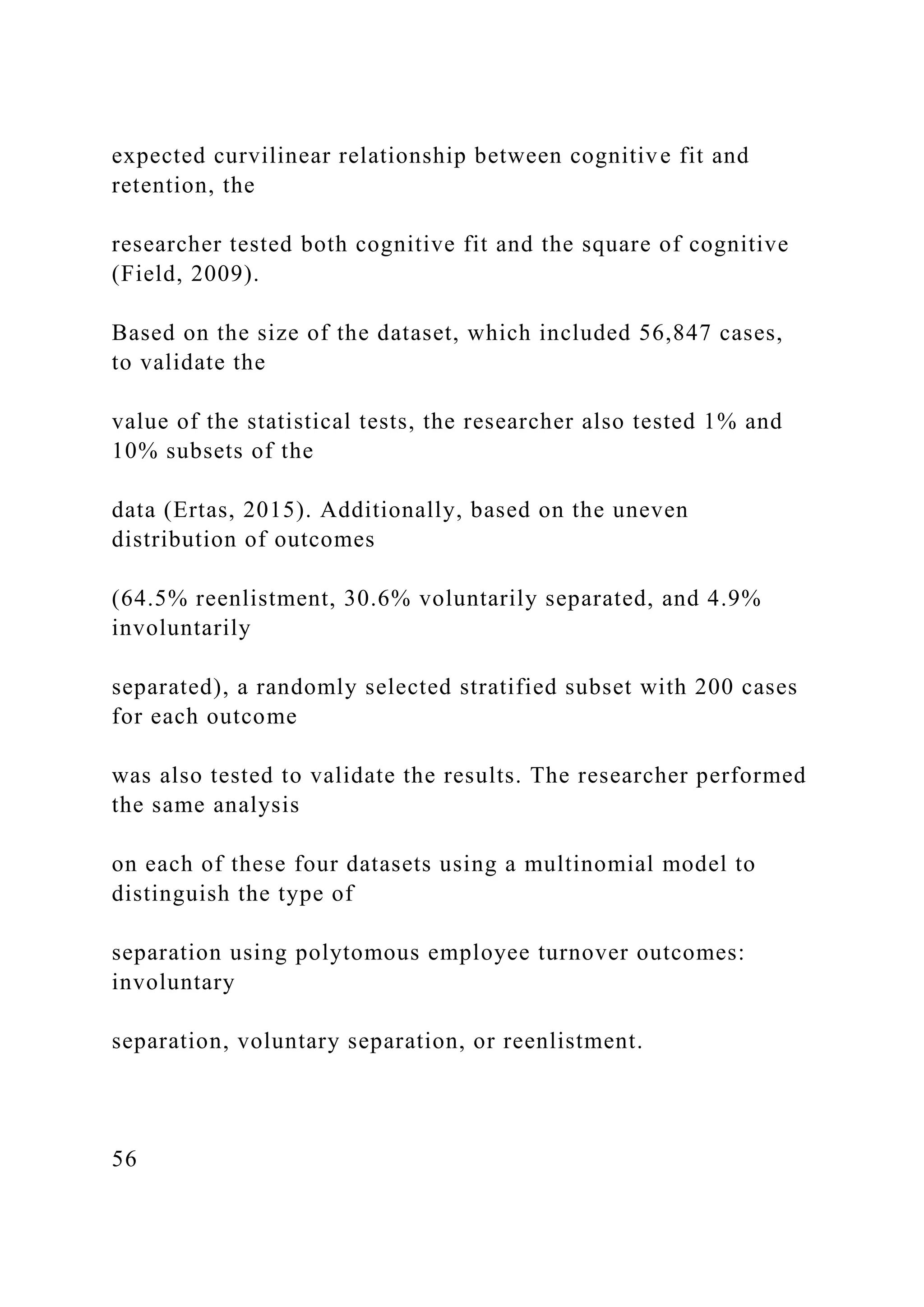 expected curvilinear relationship between cognitive fit and
retention, the
researcher tested both cognitive fit and the square of cognitive
(Field, 2009).
Based on the size of the dataset, which included 56,847 cases,
to validate the
value of the statistical tests, the researcher also tested 1% and
10% subsets of the
data (Ertas, 2015). Additionally, based on the uneven
distribution of outcomes
(64.5% reenlistment, 30.6% voluntarily separated, and 4.9%
involuntarily
separated), a randomly selected stratified subset with 200 cases
for each outcome
was also tested to validate the results. The researcher performed
the same analysis
on each of these four datasets using a multinomial model to
distinguish the type of
separation using polytomous employee turnover outcomes:
involuntary
separation, voluntary separation, or reenlistment.
56
 
