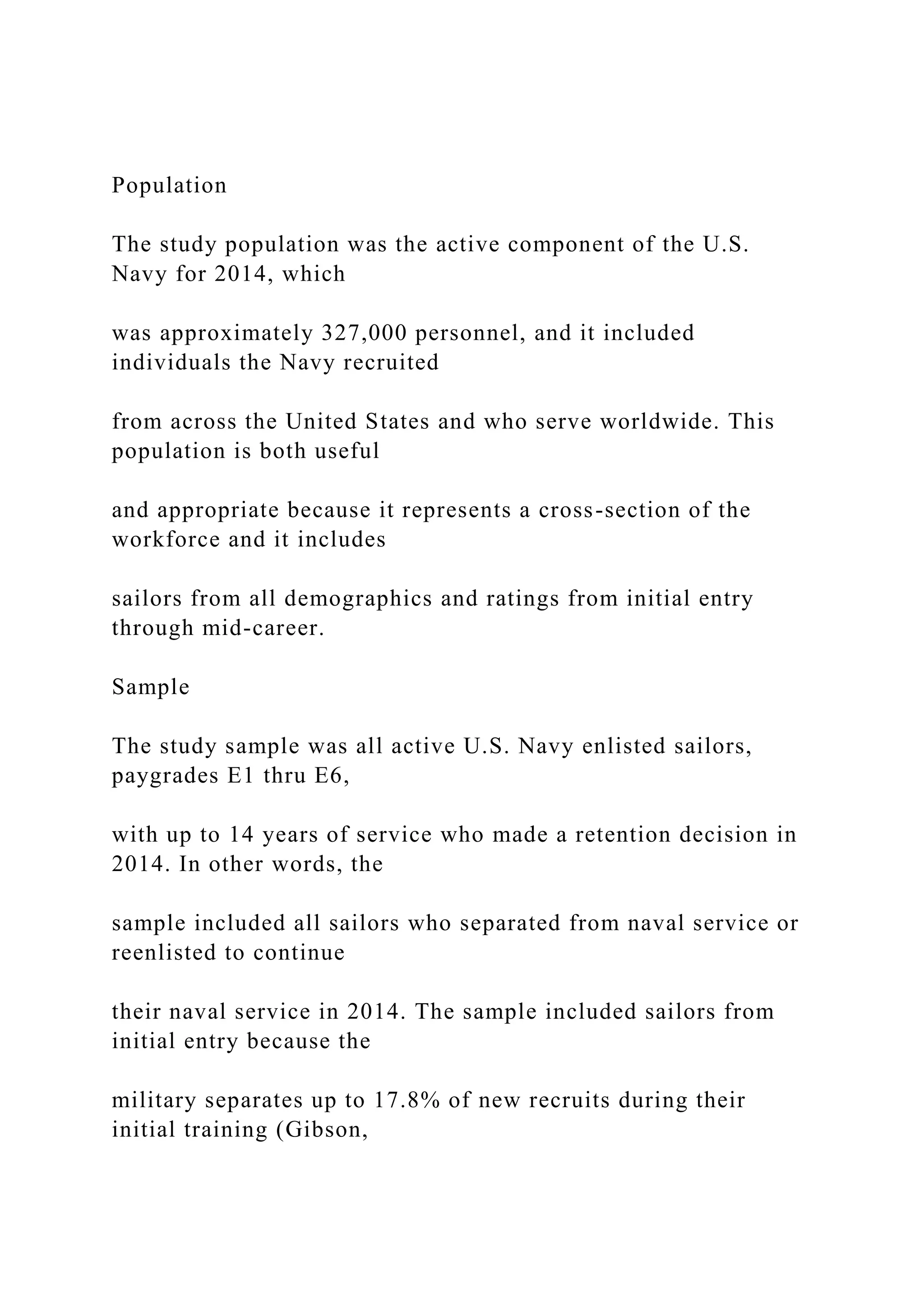 Population
The study population was the active component of the U.S.
Navy for 2014, which
was approximately 327,000 personnel, and it included
individuals the Navy recruited
from across the United States and who serve worldwide. This
population is both useful
and appropriate because it represents a cross-section of the
workforce and it includes
sailors from all demographics and ratings from initial entry
through mid-career.
Sample
The study sample was all active U.S. Navy enlisted sailors,
paygrades E1 thru E6,
with up to 14 years of service who made a retention decision in
2014. In other words, the
sample included all sailors who separated from naval service or
reenlisted to continue
their naval service in 2014. The sample included sailors from
initial entry because the
military separates up to 17.8% of new recruits during their
initial training (Gibson,
 