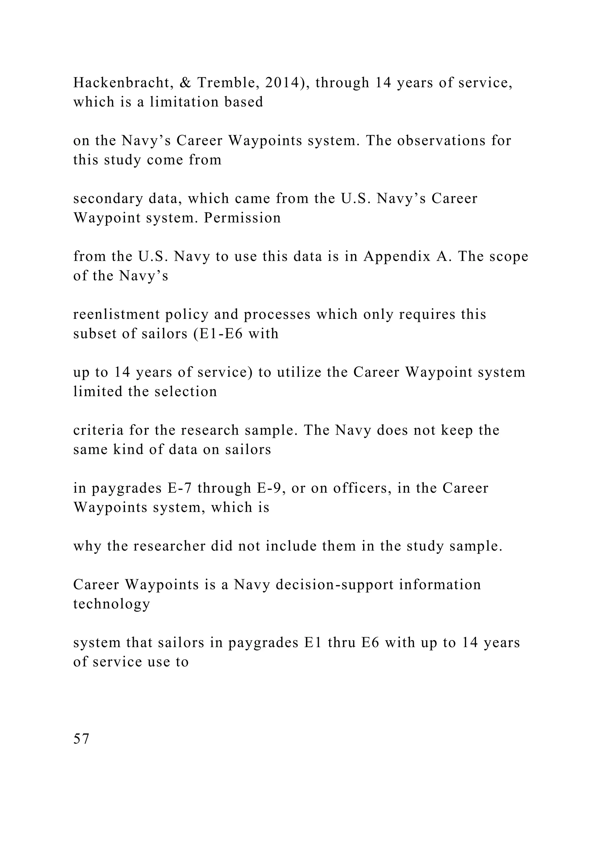 Hackenbracht, & Tremble, 2014), through 14 years of service,
which is a limitation based
on the Navy’s Career Waypoints system. The observations for
this study come from
secondary data, which came from the U.S. Navy’s Career
Waypoint system. Permission
from the U.S. Navy to use this data is in Appendix A. The scope
of the Navy’s
reenlistment policy and processes which only requires this
subset of sailors (E1-E6 with
up to 14 years of service) to utilize the Career Waypoint system
limited the selection
criteria for the research sample. The Navy does not keep the
same kind of data on sailors
in paygrades E-7 through E-9, or on officers, in the Career
Waypoints system, which is
why the researcher did not include them in the study sample.
Career Waypoints is a Navy decision-support information
technology
system that sailors in paygrades E1 thru E6 with up to 14 years
of service use to
57
 