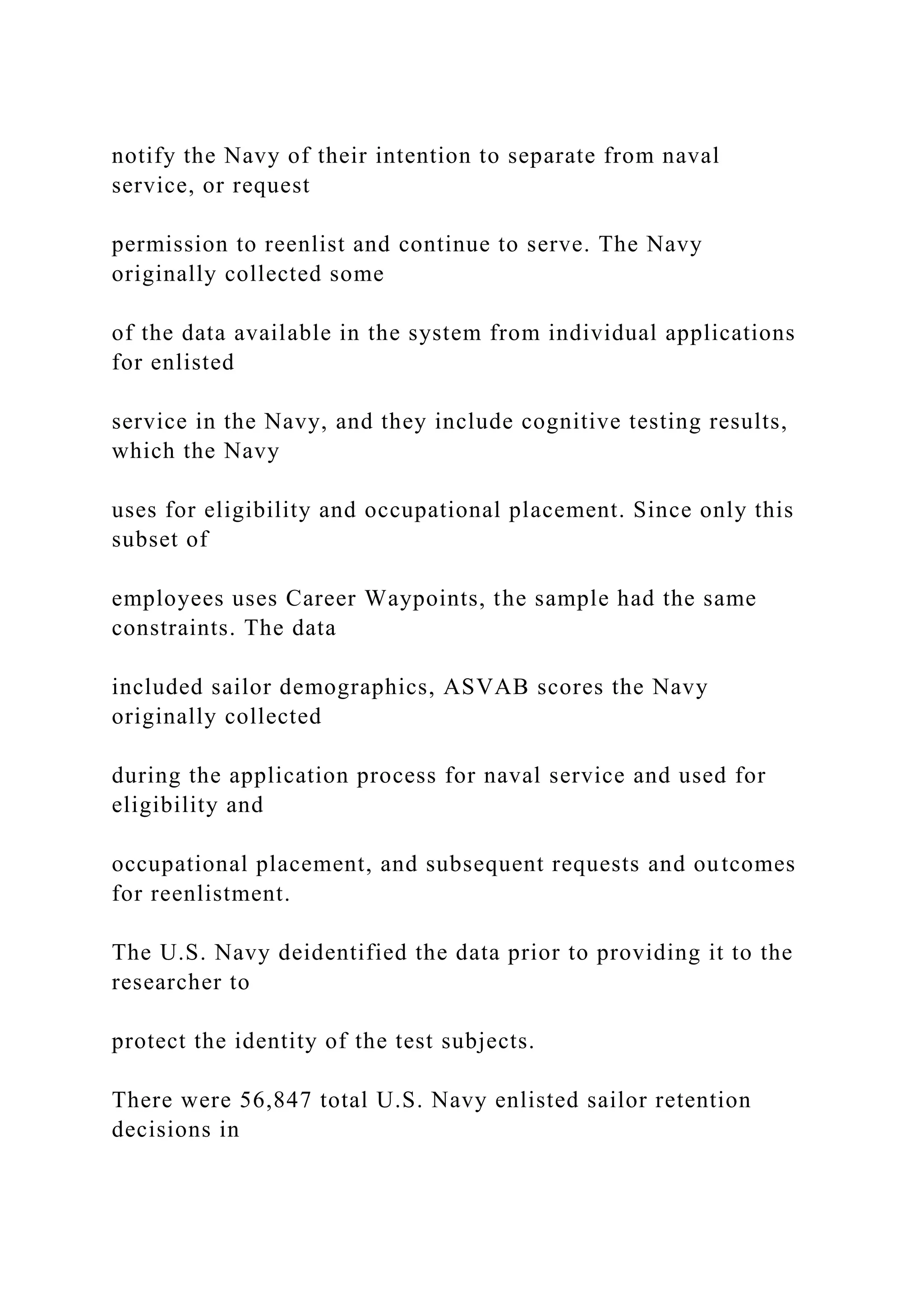notify the Navy of their intention to separate from naval
service, or request
permission to reenlist and continue to serve. The Navy
originally collected some
of the data available in the system from individual applications
for enlisted
service in the Navy, and they include cognitive testing results,
which the Navy
uses for eligibility and occupational placement. Since only this
subset of
employees uses Career Waypoints, the sample had the same
constraints. The data
included sailor demographics, ASVAB scores the Navy
originally collected
during the application process for naval service and used for
eligibility and
occupational placement, and subsequent requests and outcomes
for reenlistment.
The U.S. Navy deidentified the data prior to providing it to the
researcher to
protect the identity of the test subjects.
There were 56,847 total U.S. Navy enlisted sailor retention
decisions in
 