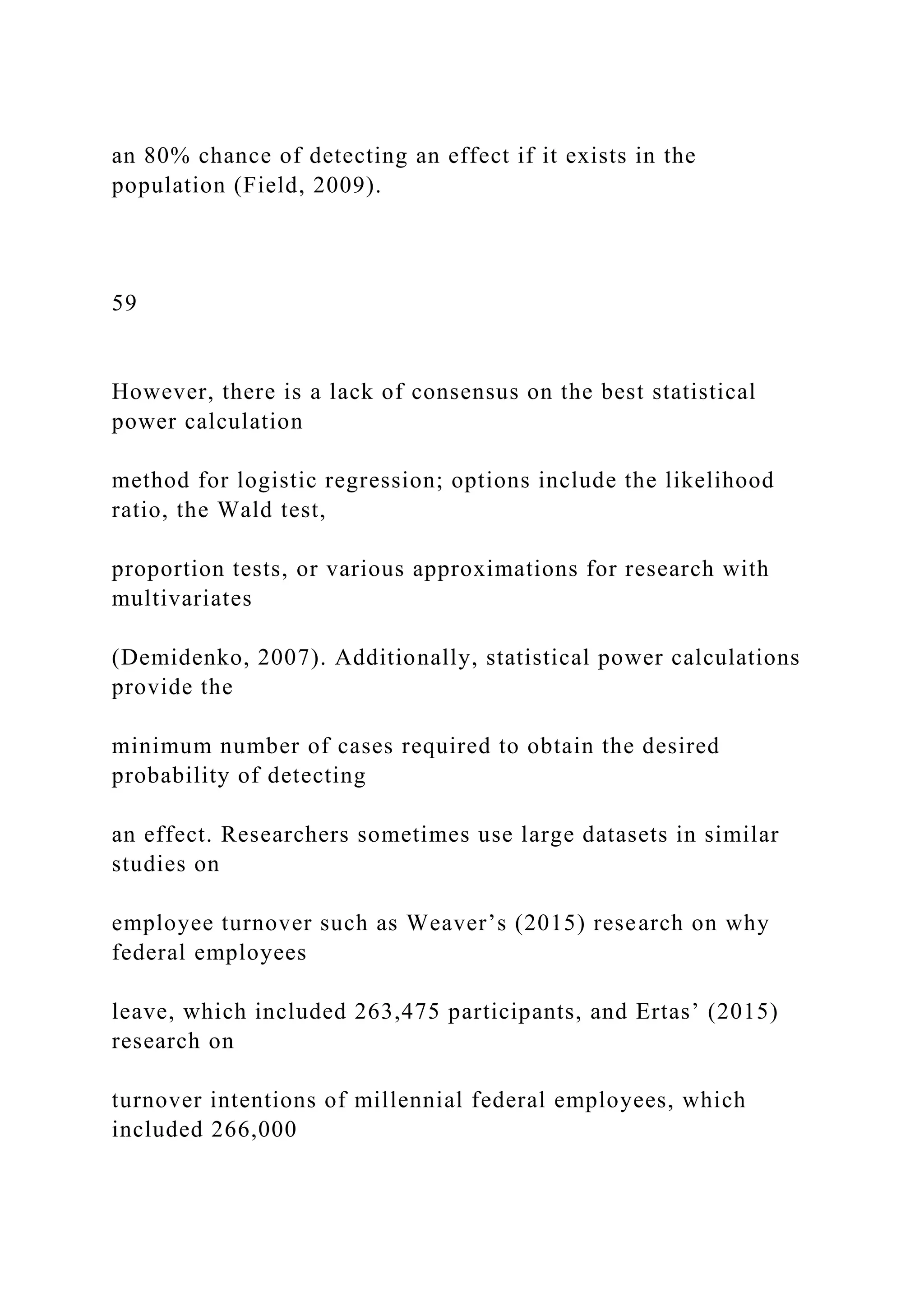 an 80% chance of detecting an effect if it exists in the
population (Field, 2009).
59
However, there is a lack of consensus on the best statistical
power calculation
method for logistic regression; options include the likelihood
ratio, the Wald test,
proportion tests, or various approximations for research with
multivariates
(Demidenko, 2007). Additionally, statistical power calculations
provide the
minimum number of cases required to obtain the desired
probability of detecting
an effect. Researchers sometimes use large datasets in similar
studies on
employee turnover such as Weaver’s (2015) research on why
federal employees
leave, which included 263,475 participants, and Ertas’ (2015)
research on
turnover intentions of millennial federal employees, which
included 266,000
 