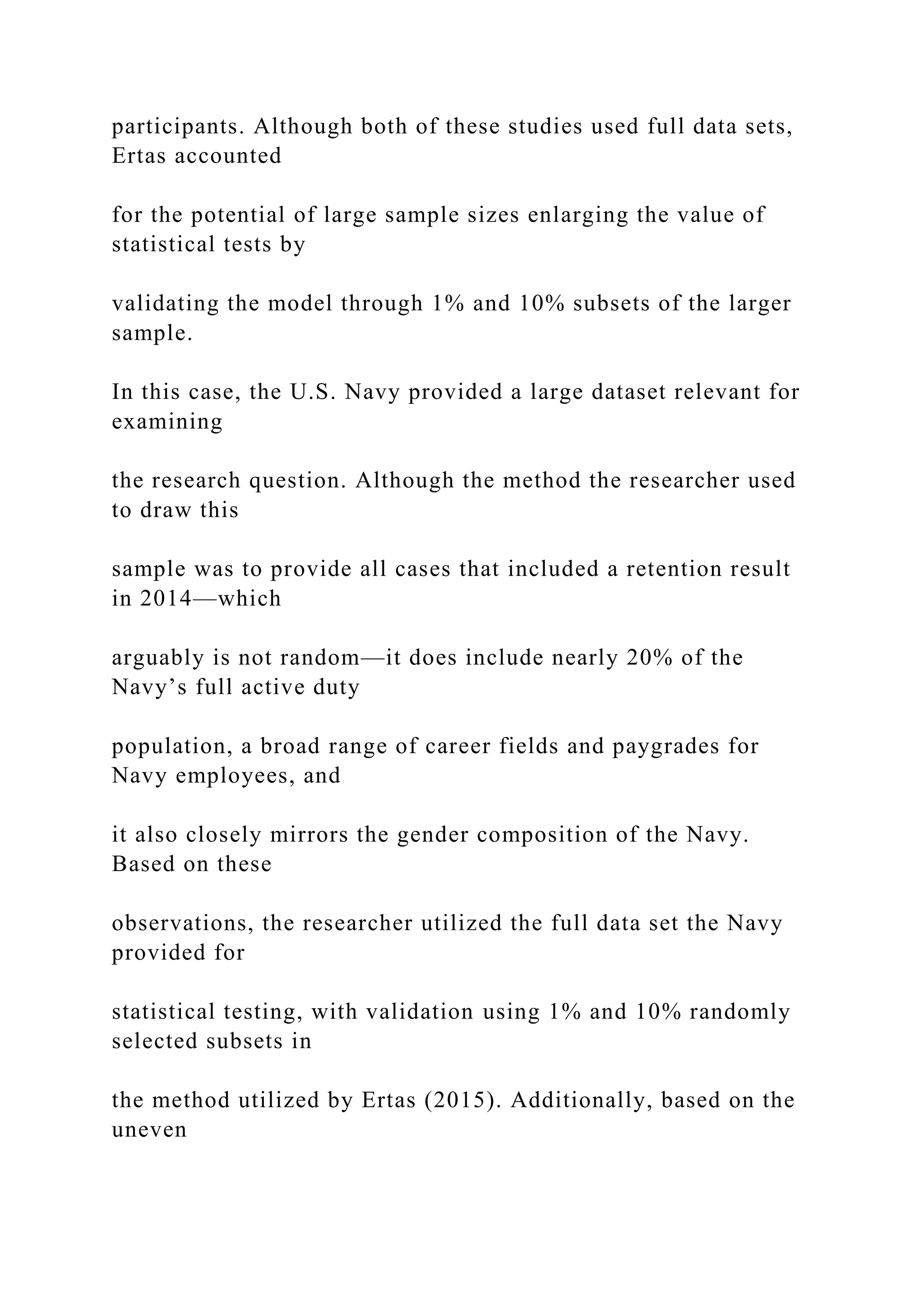 participants. Although both of these studies used full data sets,
Ertas accounted
for the potential of large sample sizes enlarging the value of
statistical tests by
validating the model through 1% and 10% subsets of the larger
sample.
In this case, the U.S. Navy provided a large dataset relevant for
examining
the research question. Although the method the researcher used
to draw this
sample was to provide all cases that included a retention result
in 2014—which
arguably is not random—it does include nearly 20% of the
Navy’s full active duty
population, a broad range of career fields and paygrades for
Navy employees, and
it also closely mirrors the gender composition of the Navy.
Based on these
observations, the researcher utilized the full data set the Navy
provided for
statistical testing, with validation using 1% and 10% randomly
selected subsets in
the method utilized by Ertas (2015). Additionally, based on the
uneven
 