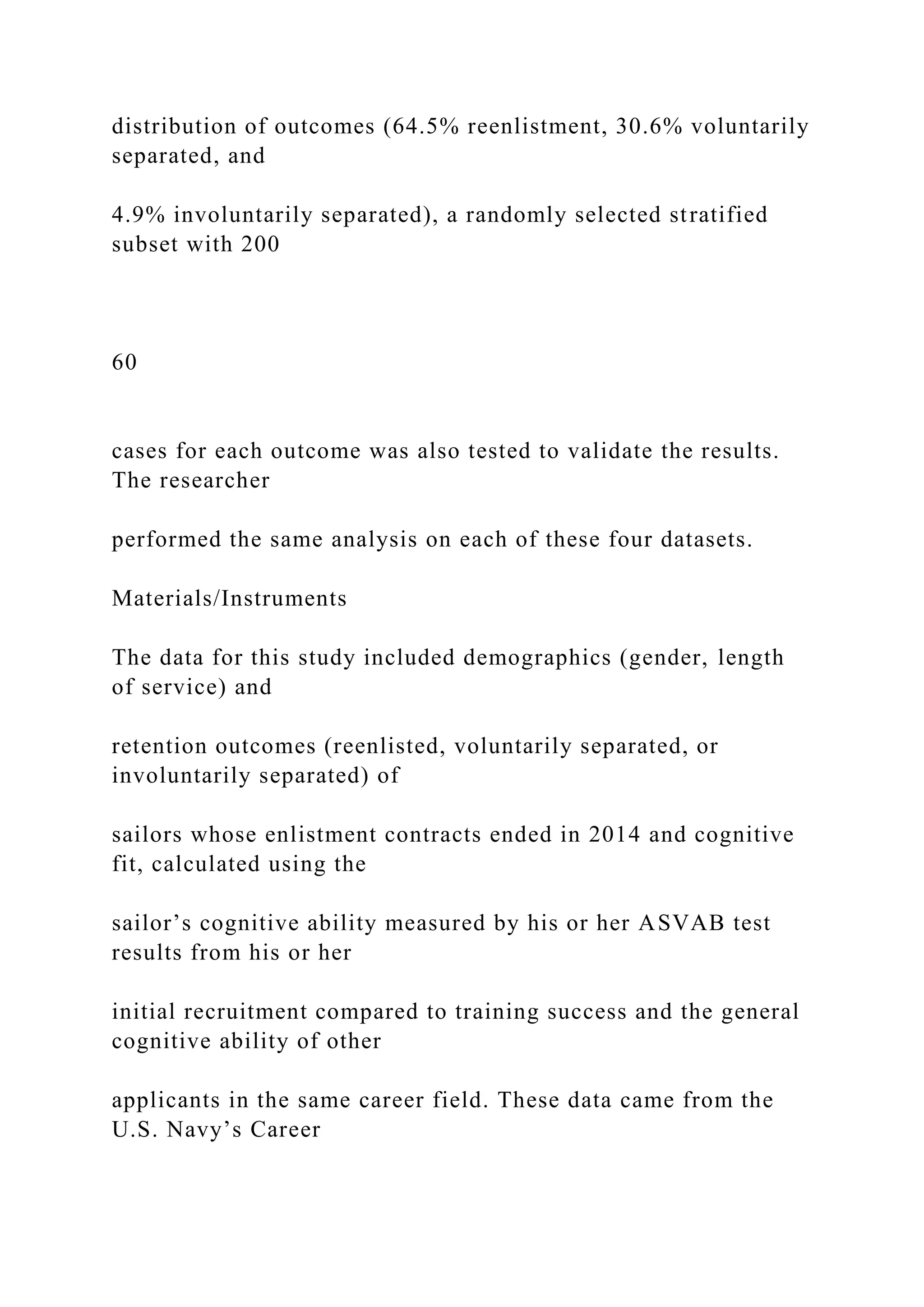 distribution of outcomes (64.5% reenlistment, 30.6% voluntarily
separated, and
4.9% involuntarily separated), a randomly selected stratified
subset with 200
60
cases for each outcome was also tested to validate the results.
The researcher
performed the same analysis on each of these four datasets.
Materials/Instruments
The data for this study included demographics (gender, length
of service) and
retention outcomes (reenlisted, voluntarily separated, or
involuntarily separated) of
sailors whose enlistment contracts ended in 2014 and cognitive
fit, calculated using the
sailor’s cognitive ability measured by his or her ASVAB test
results from his or her
initial recruitment compared to training success and the general
cognitive ability of other
applicants in the same career field. These data came from the
U.S. Navy’s Career
 