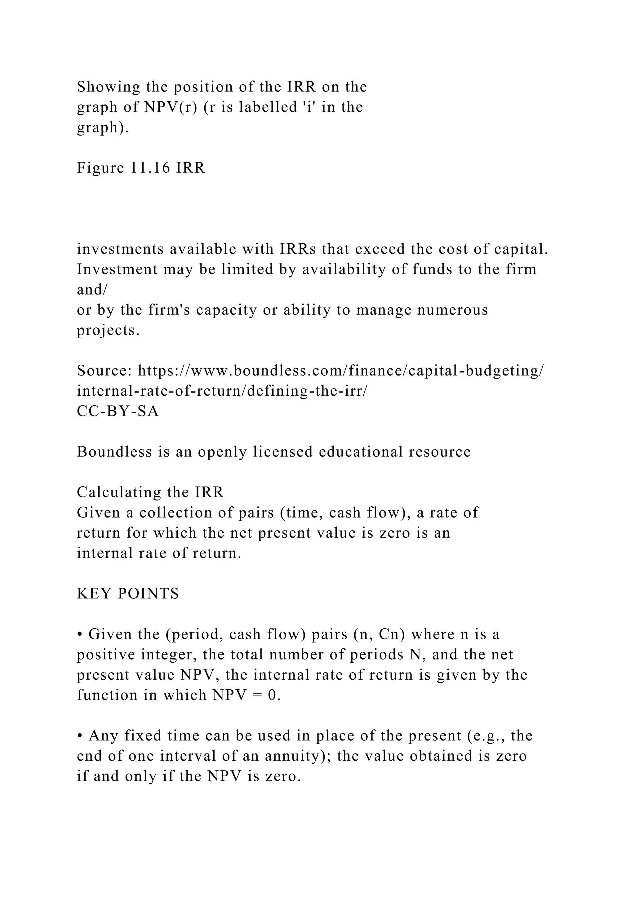 Showing the position of the IRR on the
graph of NPV(r) (r is labelled 'i' in the
graph).
Figure 11.16 IRR
investments available with IRRs that exceed the cost of capital.
Investment may be limited by availability of funds to the firm
and/
or by the firm's capacity or ability to manage numerous
projects.
Source: https://www.boundless.com/finance/capital-budgeting/
internal-rate-of-return/defining-the-irr/
CC-BY-SA
Boundless is an openly licensed educational resource
Calculating the IRR
Given a collection of pairs (time, cash flow), a rate of
return for which the net present value is zero is an
internal rate of return.
KEY POINTS
• Given the (period, cash flow) pairs (n, Cn) where n is a
positive integer, the total number of periods N, and the net
present value NPV, the internal rate of return is given by the
function in which NPV = 0.
• Any fixed time can be used in place of the present (e.g., the
end of one interval of an annuity); the value obtained is zero
if and only if the NPV is zero.
 