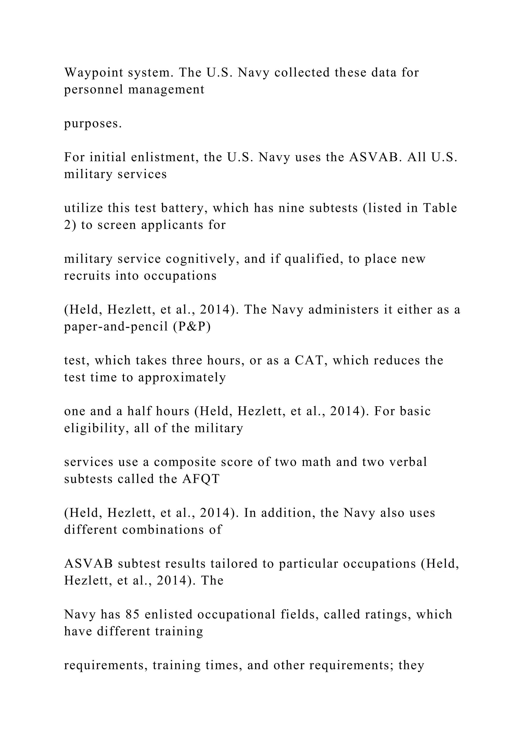 Waypoint system. The U.S. Navy collected these data for
personnel management
purposes.
For initial enlistment, the U.S. Navy uses the ASVAB. All U.S.
military services
utilize this test battery, which has nine subtests (listed in Table
2) to screen applicants for
military service cognitively, and if qualified, to place new
recruits into occupations
(Held, Hezlett, et al., 2014). The Navy administers it either as a
paper-and-pencil (P&P)
test, which takes three hours, or as a CAT, which reduces the
test time to approximately
one and a half hours (Held, Hezlett, et al., 2014). For basic
eligibility, all of the military
services use a composite score of two math and two verbal
subtests called the AFQT
(Held, Hezlett, et al., 2014). In addition, the Navy also uses
different combinations of
ASVAB subtest results tailored to particular occupations (Held,
Hezlett, et al., 2014). The
Navy has 85 enlisted occupational fields, called ratings, which
have different training
requirements, training times, and other requirements; they
 
