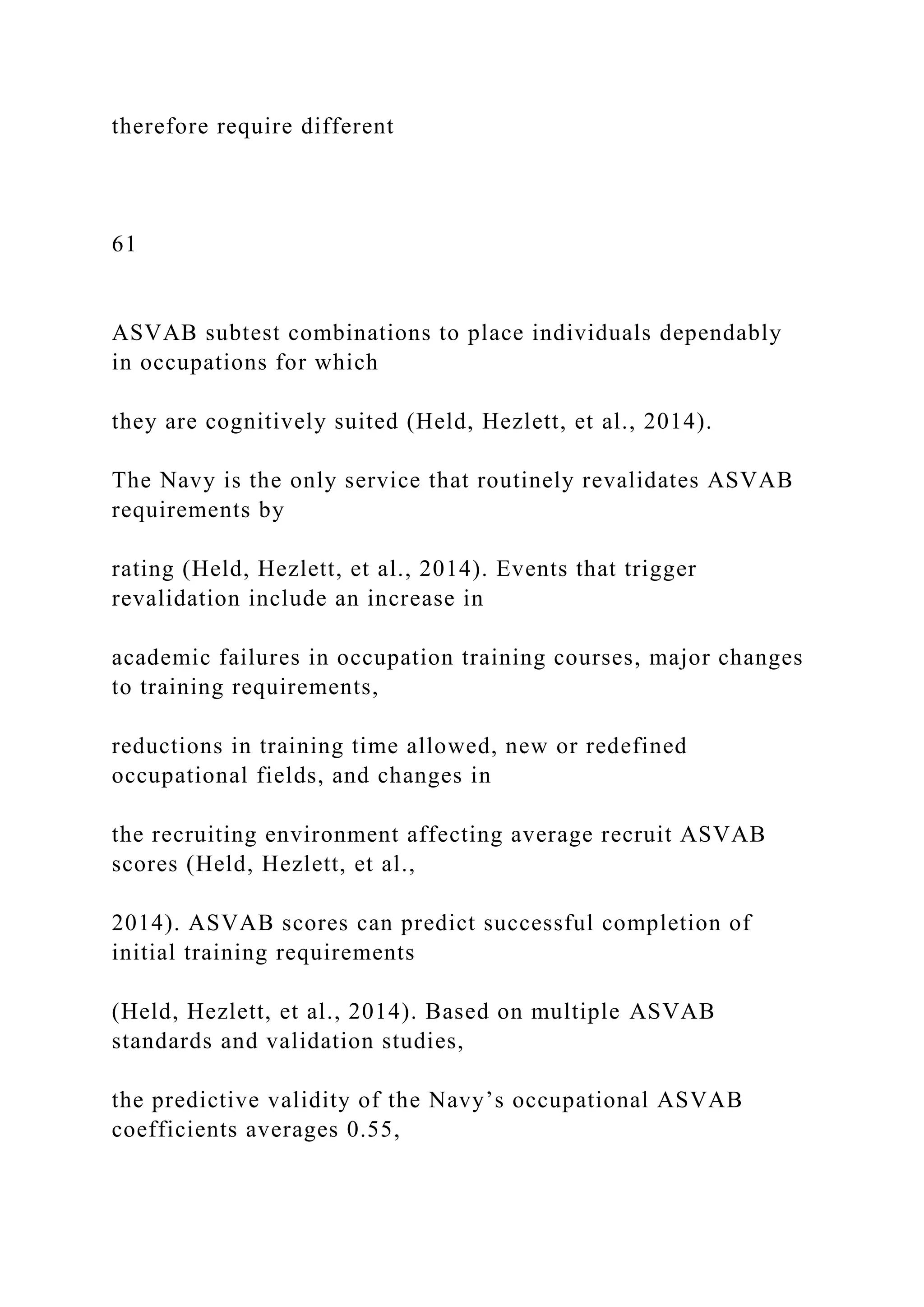 therefore require different
61
ASVAB subtest combinations to place individuals dependably
in occupations for which
they are cognitively suited (Held, Hezlett, et al., 2014).
The Navy is the only service that routinely revalidates ASVAB
requirements by
rating (Held, Hezlett, et al., 2014). Events that trigger
revalidation include an increase in
academic failures in occupation training courses, major changes
to training requirements,
reductions in training time allowed, new or redefined
occupational fields, and changes in
the recruiting environment affecting average recruit ASVAB
scores (Held, Hezlett, et al.,
2014). ASVAB scores can predict successful completion of
initial training requirements
(Held, Hezlett, et al., 2014). Based on multiple ASVAB
standards and validation studies,
the predictive validity of the Navy’s occupational ASVAB
coefficients averages 0.55,
 