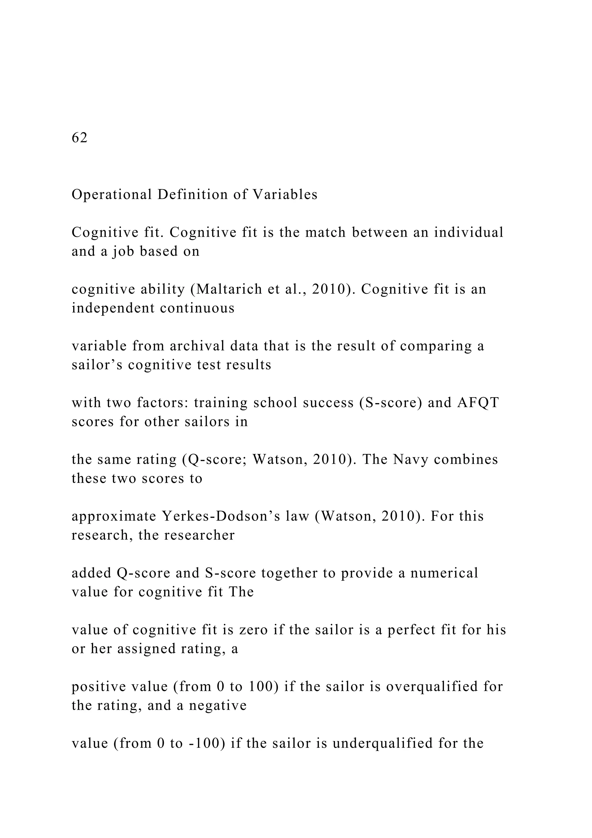 62
Operational Definition of Variables
Cognitive fit. Cognitive fit is the match between an individual
and a job based on
cognitive ability (Maltarich et al., 2010). Cognitive fit is an
independent continuous
variable from archival data that is the result of comparing a
sailor’s cognitive test results
with two factors: training school success (S-score) and AFQT
scores for other sailors in
the same rating (Q-score; Watson, 2010). The Navy combines
these two scores to
approximate Yerkes-Dodson’s law (Watson, 2010). For this
research, the researcher
added Q-score and S-score together to provide a numerical
value for cognitive fit The
value of cognitive fit is zero if the sailor is a perfect fit for his
or her assigned rating, a
positive value (from 0 to 100) if the sailor is overqualified for
the rating, and a negative
value (from 0 to -100) if the sailor is underqualified for the
 