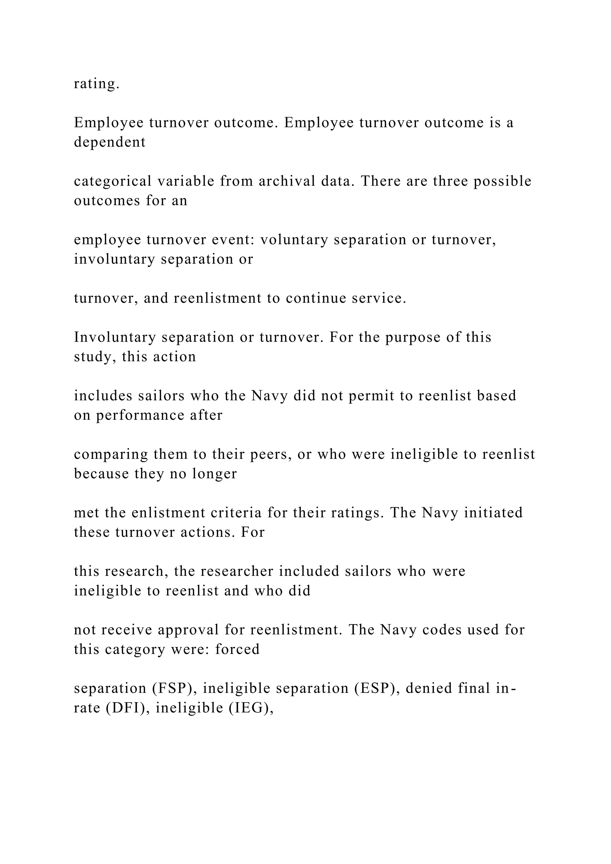 rating.
Employee turnover outcome. Employee turnover outcome is a
dependent
categorical variable from archival data. There are three possible
outcomes for an
employee turnover event: voluntary separation or turnover,
involuntary separation or
turnover, and reenlistment to continue service.
Involuntary separation or turnover. For the purpose of this
study, this action
includes sailors who the Navy did not permit to reenlist based
on performance after
comparing them to their peers, or who were ineligible to reenlist
because they no longer
met the enlistment criteria for their ratings. The Navy initiated
these turnover actions. For
this research, the researcher included sailors who were
ineligible to reenlist and who did
not receive approval for reenlistment. The Navy codes used for
this category were: forced
separation (FSP), ineligible separation (ESP), denied final in-
rate (DFI), ineligible (IEG),
 