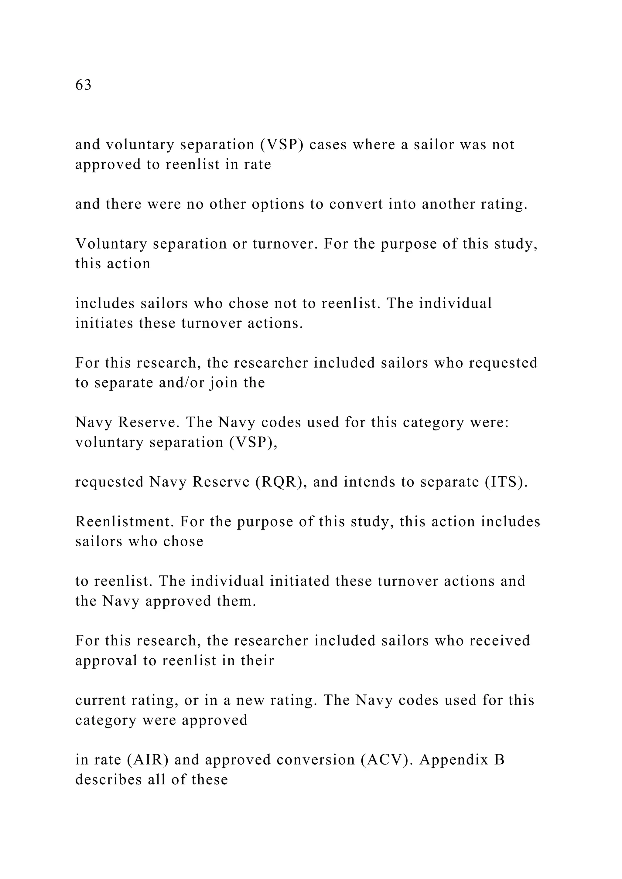 63
and voluntary separation (VSP) cases where a sailor was not
approved to reenlist in rate
and there were no other options to convert into another rating.
Voluntary separation or turnover. For the purpose of this study,
this action
includes sailors who chose not to reenlist. The individual
initiates these turnover actions.
For this research, the researcher included sailors who requested
to separate and/or join the
Navy Reserve. The Navy codes used for this category were:
voluntary separation (VSP),
requested Navy Reserve (RQR), and intends to separate (ITS).
Reenlistment. For the purpose of this study, this action includes
sailors who chose
to reenlist. The individual initiated these turnover actions and
the Navy approved them.
For this research, the researcher included sailors who received
approval to reenlist in their
current rating, or in a new rating. The Navy codes used for this
category were approved
in rate (AIR) and approved conversion (ACV). Appendix B
describes all of these
 