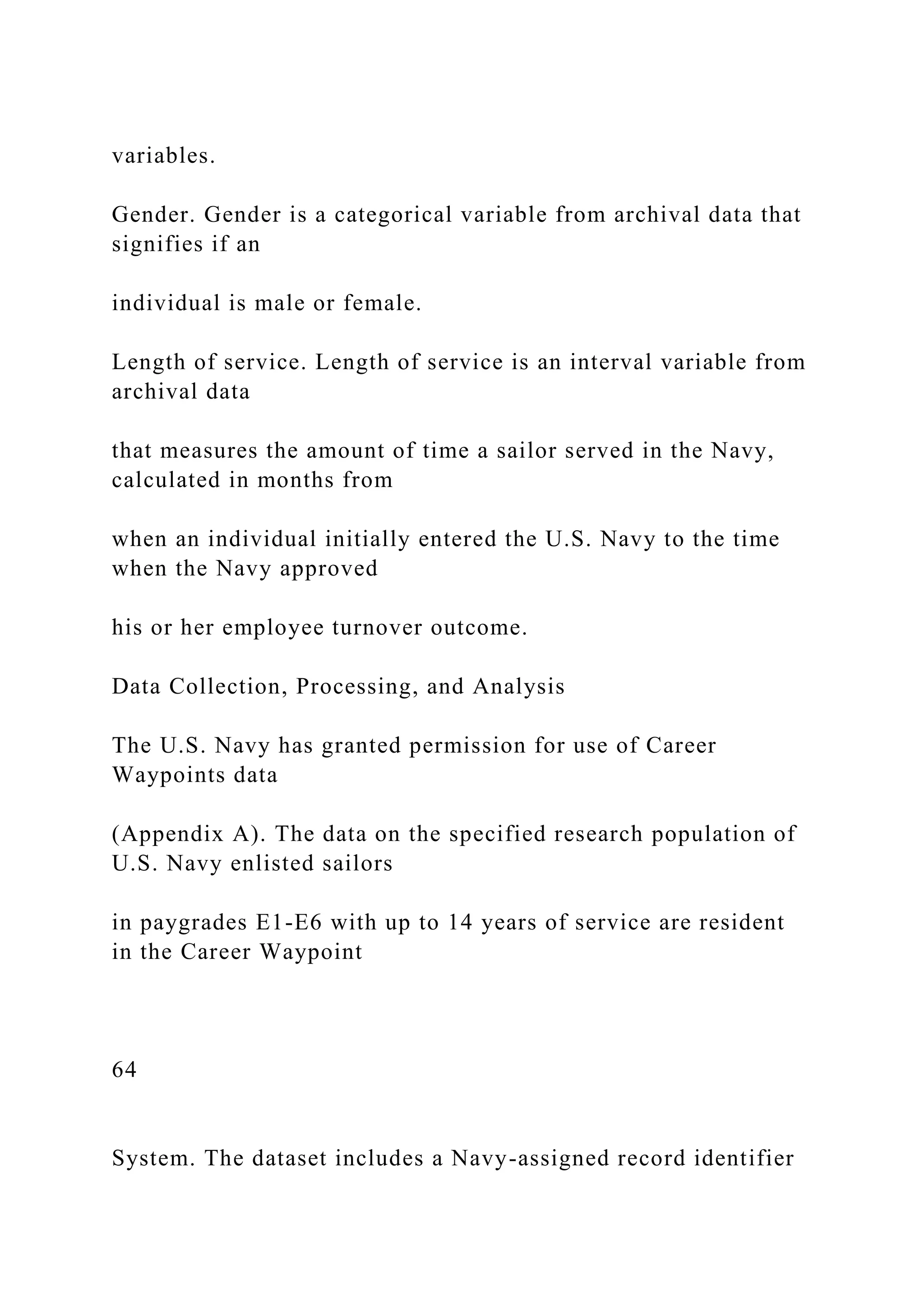 variables.
Gender. Gender is a categorical variable from archival data that
signifies if an
individual is male or female.
Length of service. Length of service is an interval variable from
archival data
that measures the amount of time a sailor served in the Navy,
calculated in months from
when an individual initially entered the U.S. Navy to the time
when the Navy approved
his or her employee turnover outcome.
Data Collection, Processing, and Analysis
The U.S. Navy has granted permission for use of Career
Waypoints data
(Appendix A). The data on the specified research population of
U.S. Navy enlisted sailors
in paygrades E1-E6 with up to 14 years of service are resident
in the Career Waypoint
64
System. The dataset includes a Navy-assigned record identifier
 