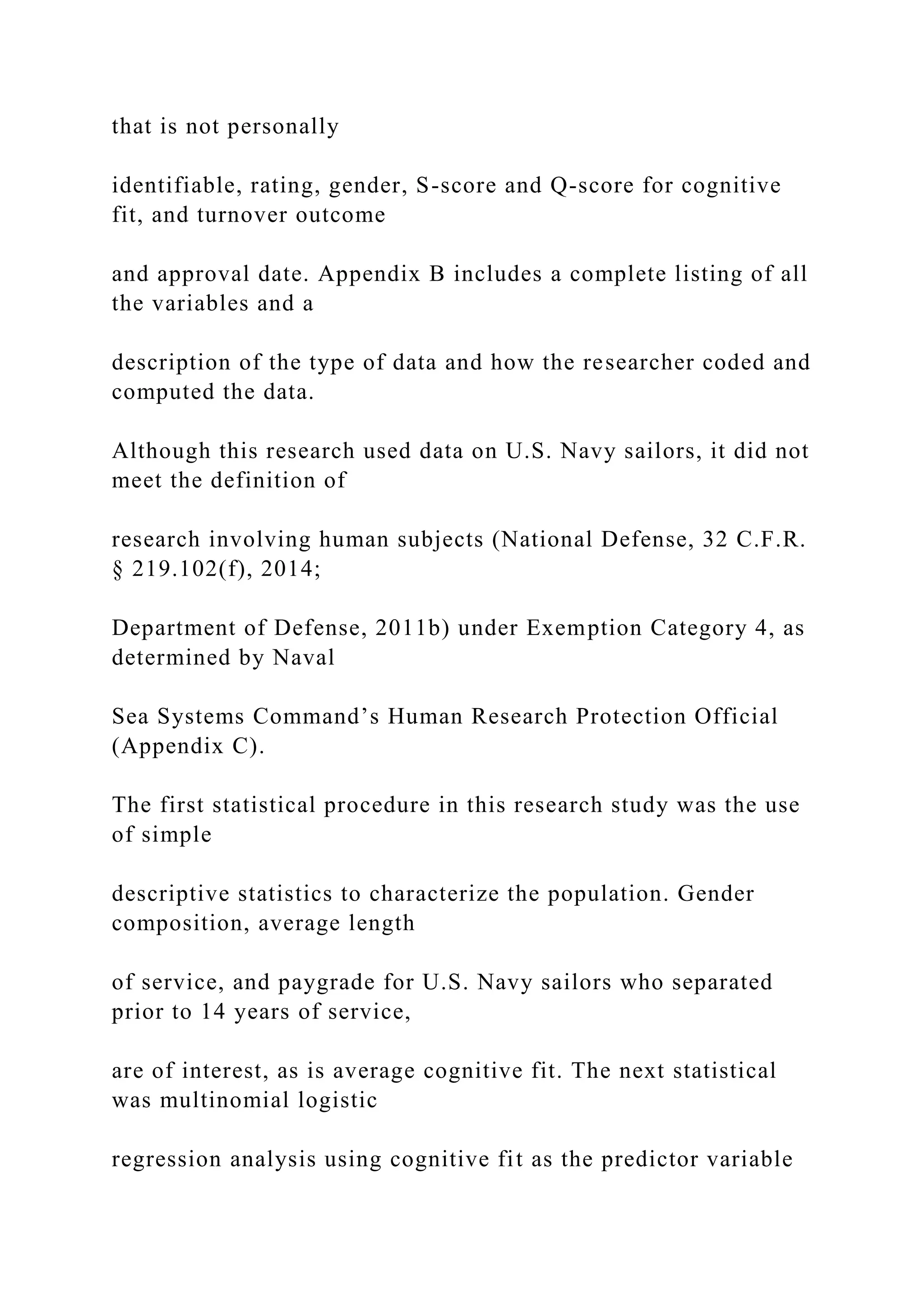 that is not personally
identifiable, rating, gender, S-score and Q-score for cognitive
fit, and turnover outcome
and approval date. Appendix B includes a complete listing of all
the variables and a
description of the type of data and how the researcher coded and
computed the data.
Although this research used data on U.S. Navy sailors, it did not
meet the definition of
research involving human subjects (National Defense, 32 C.F.R.
§ 219.102(f), 2014;
Department of Defense, 2011b) under Exemption Category 4, as
determined by Naval
Sea Systems Command’s Human Research Protection Official
(Appendix C).
The first statistical procedure in this research study was the use
of simple
descriptive statistics to characterize the population. Gender
composition, average length
of service, and paygrade for U.S. Navy sailors who separated
prior to 14 years of service,
are of interest, as is average cognitive fit. The next statistical
was multinomial logistic
regression analysis using cognitive fit as the predictor variable
 