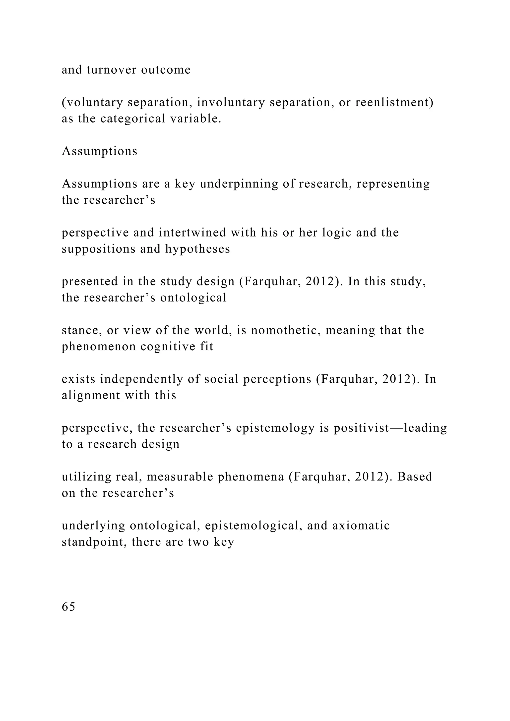 and turnover outcome
(voluntary separation, involuntary separation, or reenlistment)
as the categorical variable.
Assumptions
Assumptions are a key underpinning of research, representing
the researcher’s
perspective and intertwined with his or her logic and the
suppositions and hypotheses
presented in the study design (Farquhar, 2012). In this study,
the researcher’s ontological
stance, or view of the world, is nomothetic, meaning that the
phenomenon cognitive fit
exists independently of social perceptions (Farquhar, 2012). In
alignment with this
perspective, the researcher’s epistemology is positivist—leading
to a research design
utilizing real, measurable phenomena (Farquhar, 2012). Based
on the researcher’s
underlying ontological, epistemological, and axiomatic
standpoint, there are two key
65
 