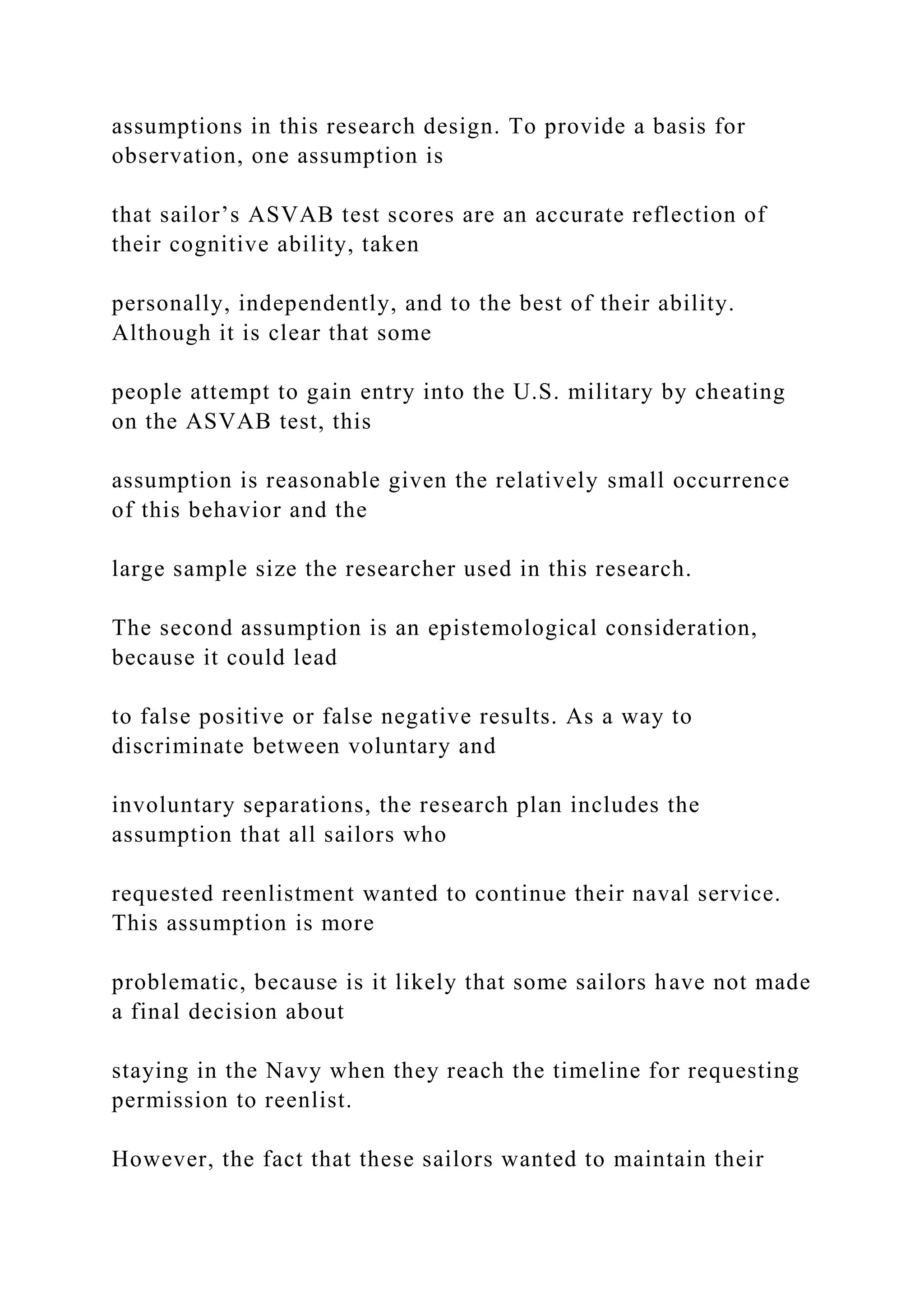 assumptions in this research design. To provide a basis for
observation, one assumption is
that sailor’s ASVAB test scores are an accurate reflection of
their cognitive ability, taken
personally, independently, and to the best of their ability.
Although it is clear that some
people attempt to gain entry into the U.S. military by cheating
on the ASVAB test, this
assumption is reasonable given the relatively small occurrence
of this behavior and the
large sample size the researcher used in this research.
The second assumption is an epistemological consideration,
because it could lead
to false positive or false negative results. As a way to
discriminate between voluntary and
involuntary separations, the research plan includes the
assumption that all sailors who
requested reenlistment wanted to continue their naval service.
This assumption is more
problematic, because is it likely that some sailors have not made
a final decision about
staying in the Navy when they reach the timeline for requesting
permission to reenlist.
However, the fact that these sailors wanted to maintain their
 