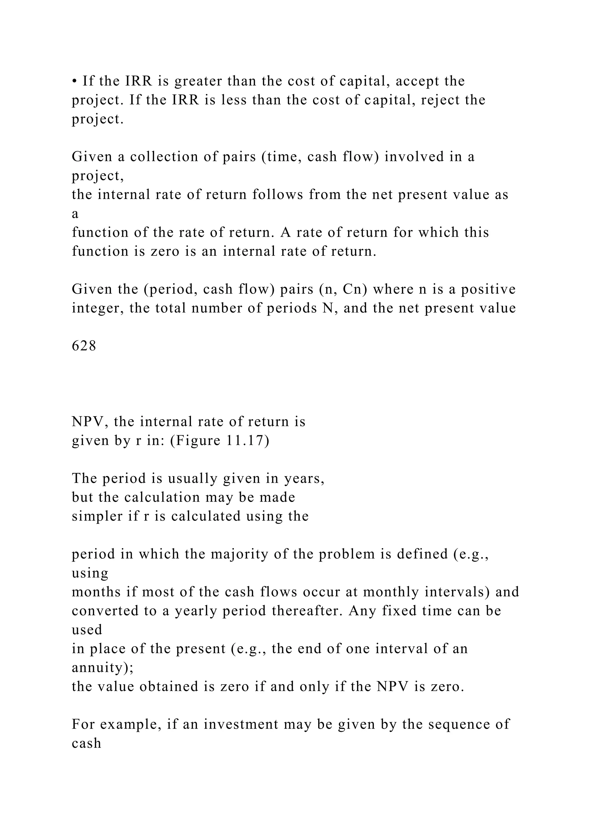 • If the IRR is greater than the cost of capital, accept the
project. If the IRR is less than the cost of capital, reject the
project.
Given a collection of pairs (time, cash flow) involved in a
project,
the internal rate of return follows from the net present value as
a
function of the rate of return. A rate of return for which this
function is zero is an internal rate of return.
Given the (period, cash flow) pairs (n, Cn) where n is a positive
integer, the total number of periods N, and the net present value
628
NPV, the internal rate of return is
given by r in: (Figure 11.17)
The period is usually given in years,
but the calculation may be made
simpler if r is calculated using the
period in which the majority of the problem is defined (e.g.,
using
months if most of the cash flows occur at monthly intervals) and
converted to a yearly period thereafter. Any fixed time can be
used
in place of the present (e.g., the end of one interval of an
annuity);
the value obtained is zero if and only if the NPV is zero.
For example, if an investment may be given by the sequence of
cash
 
